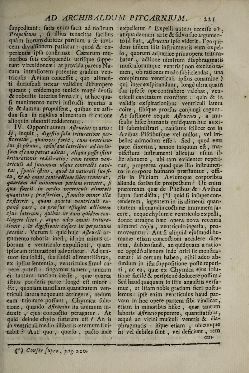 fuppeditant: fatis enim facit ad noftrum Tropofitum , fi illius tenacitas facilius quam horum durities partium a fe invi¬ cem divulfionem patiatur: quod Sc ex¬ perientia ipfa confirmat . Casterum mu¬ neribus fuis exfequendis utrifque fuppe- tunt vires idoneae: at provida parens Na¬ tura intenfiorem potentiae gradum ven¬ triculis Avium concetfit , quo alimen¬ ti duriufculi nexus validius difrumpere queant ; eofdemque tunicis mage denfis <5c robuftis interius firmavit, uthocqua- fi munimento nervi inftru&i injurias a fe & damna propulfent, quibus ex afli- dua fua in rigidius alimentum fricatione alioquin obnoxii redderentur. IV. Opponit autem Aftrucius quarto: Si, inquit , digeftio fola trituratione per¬ ficeretur , quamvis forte , cum ventricu- lus jit plenus , ipjiufque lateribus ad indu- fam efeam pateat aditus, aliqua pojftt iftiut triturationis reddi ratio: cum tamen ven¬ triculi ad fummum ufque contra&i cavi- tas , fpatii iftius , quod in naturali fuo fi- tu, & ab omni contr asione liber tenuerat, quartam ad minimum partem retentet, fi qua fuerit in medio ventriculi alimenti quantitas ; prae fert i m, fi multo minor illa exftiterit , quam quarta ventriculi ex- panfi pars , ea prorf 'us effugiet aStionem ejus laterum, quibus ne eam quidem con¬ tingere licet ; atque adeo omnis tritura¬ tionis , & digeftionis ex fors in perpetuum jacebit. Verum fi quid huic Aftrucii ar¬ gumento roboris ineft, id non minus ci¬ borum e ventriculo expulfioni , quam ipforum triturationi adverfatur. Adqua- tuor feufolidi, feu fluidi alimenti libras, ex ipfiusfententia, ventriculus fimul ca¬ pere poteft : fingamus tamen , unicam ei tantum unciam inefie , quae quarta iftius ponderis parte longe eft minor . Et, quoniam tantillam quantitatem ven¬ triculi latera nequeunt attingere , nedum eam triturare poffunt , Chymica folu- tione, quando Aftrucius ita animum in¬ duxit , ejus conco&io peragatur . At quid deinde chylo futurum eft ? An is in ventriculi medio illibatus aeternum flui¬ dabit ? Aut quo , quaelo , pa&o inde (*-) Confer fupra, pag. 220» expelletur ? Expelli autem necefle eft: at qua demum arte & fal vo fuo argumen¬ to id fiat, Aftrucius ipfe viderit. Ego qui¬ dem iifdem illis inftrumentis eum expel¬ lo, quorum adjutrice prius opera tritura¬ batur , a&ione nimirum diaphragmatis mufculorumque ventris(non exclufota- men, ob rationes modo fubjiciendas, una confpirante ventriculi ipfius conamine ) qui inter exfpirandum, longe ultra quam fua ipfefe opecontraherc valebat, ven¬ triculi cavitatem coar&ant : quin & in validis exfpirationibus ventriculi latera coire , fibique prorfus conjungi cogunt. At fuftinere nequit Aftrucius , a mu- fculis hifcc humanis quidquam huc auxi¬ lii fubminiftrari , caufatus fcilicet eos in Avibus Pifcibufque vel nullos, vel im¬ belles admodum efife . Sed , quod ejus pace dixerim, annon iniquum eft, rna- nifeftum inftrumenti alicujus ufum il¬ lic abnuere , ubi tam evidenter reperi- tur , propterea quod qua illo inftrumen- to in corpore humano praeftantur , ofE- ciis in Pifcium Aviumque corporibus aliunde forfanfit profpe&um ? Ut enim praeteream quae de Pifcibus & Avibus fupra funtdi&a, (*) quid fi infuper con¬ tenderem , ingentem in iis alimenti quan¬ titatem aliquandiucotturae immunem ja¬ cere , neque chylum e ventriculo expelli ? donec utraque haec opera nova recentis alimenti copia, ventriculo ingefta, pro¬ moveantur. Aut fi aliquid ejufmodihu- manae etiam conco&ioni accidere dice¬ rem, dubito fan^, an quidquam aratio¬ ne oppidd alienum inde oriri fit monftra- turus: id certum habeo, nihil adeo ab- furdum in ifta fuppofitione poftereperi- ri , ac ea, quae ex Chymica ejus folu- tione facild <3c perfpicuddeducere poftim* Sed haudquaquam in iftis anguftiis verfa- mur, ut iftam nobis gratiam fieri poftu- lemus: ipfe enim ventriculus haud par¬ vam in hoc opere partem fibi vindicat, etiam in minoribus hifce , qua tantum laboris 4/?m7<>peperere, quantitatibus, tequd ac vicini mufculi ventris & dia¬ phragmatis : ifque etiam , ubicunque hi vel debiles funt , vel deficiunt , rem cm-