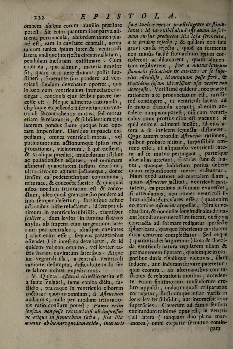 omnem abfque eorum auxilio praeflare potefl. Sit enim quantumlibet parva ali¬ menti portiuncula, abfurdum tamen pla¬ ne eft, eam in cavitate centrali, aerea tantum tunica ipfam inter & ventriculi latera undique interjefla circumvallatam , pendulam haefuram exiflimare • Cum enim ea , qua alimur, materia gravior fit, quam ut in aere fluitans poffit fub- fiincri , fuperante fuo pondere ad ven¬ triculi fundum devehatur oportet , quo in loco cum ventriculum immediate con¬ tingat , continuis ejus i&ibus patere ne- cefle eft . Neque alimento triturando , chyloque expellendo infervit tantum ven¬ triculi fecontrahentis motus, fed motus etiam fe relaxantis, & fubfidentiumejus laterum, pondus fuam quoque huc ope¬ ram impertiunt. Denique ut paucis ex¬ pediam , omnes ventriculi motus , vel potius motuum a&ionumque ipfius reci¬ procationes , vicinorum , fi qur exflent, & vi aliqua praediti, mufculorunr i&ibus ac pullationibus adjutae , vel minimam alimenti quantitatem furfiim deorfum , ultro citroque agitant ja&antque , donec fcnfinr ea pedetentimque comminuta , triturata, & conco&a fuerit: & quicquid adeo nondum trituratum efl & conco- flnm , ideo quod graviore luo pondere ad ima femper defertur , fortiufque adhuc a&ionibus hifce reludatur, id femper ul¬ timum in venrriculofubfiflit, trantifpcr fcilicet, dum levior in fummo fluitans ehylus ab impetu eum tangentium late¬ rum per centrales , aliafque cavitates ( aflas enim efTe , fequens paragraphus offendet ) in inteflina devehatur , & id quidem vel non omnino, vel leviter ta- dis harum cavitatum lateribus . Atque ita vegrandi illa , a centrali ventriculi cavitate defumpta, difficultate nullo fe¬ re labore nofmet expedivimus. V. Quinta Aflurcii obje&io petita efl a fame vulgari, fame canina diefla, fa- flidio , pravaque in ventriculo ciborum co&ura r quorum omnium , fi Afirucium audiamus, nulla per modum trituratio¬ nis ratio conflare potefl Famis enim fenfum nonpojfe excitari nifi ab imprefiio- ne aliqua in flomaebum fa&a , five Hia wiatuf ab humore quodam acido, interioris fua tunica: nervos praflringente acflimU- lante: id voro nihil aliud effV quam in fce¬ nam rurfus producere illa ipfa fermenta, a te pridem rejefta ; & quidem non fine gravi caufa reje&a , quod ea fermenta non minus facile ftomachum ipfum cor¬ roderent ac dilaniarent , quam alimen¬ tum refolverent , five a mutua laterum flomachi fricatione & attritu : at fe fupe- rius oflrndijfe, id nunquam poffe fieri, & te quidem ipfum idrarijfime ufu venire non denegajfe. Veriffime quidem , nec praete r rationem a te pronuntiatum efl, rariffi- md contingere , ut ventriculi latera ad fe mutuo fricanda coeant; id enim ac¬ cidere nunquam potefl , nifi cum ventri¬ culus omni prorfus cibo efl vacuus : fi quid enim ei alimenti ineflet, id ejus la¬ tera a fe invicem fejun&a diflinerer . Q*as autem protulit Aflrucius rationes, quibus probare nititur, impoffibile om¬ nino efle , ut aliquando ventriculi late¬ ra ad fe mutuo pertingant , partefque aliae alias atterant, frivolae funt & ina¬ nes , quaeque ludibrium potius debere* quam refponfionem mereri videantur - Nam quod attinet ad centralem illam , quam Aflrucius ja&itat, ventriculi cavi¬ tatem , ea protinus in fumum evanefeet r fi attendamus, non omnes ventriculi fi¬ bras a bfolutd circula res efle; (quas enim eo nomine Aflrucius appellat, fpirales ve¬ rius funt,& nonnullae longitudinales dunta- xat)quod tamen neceflum fuerat, ut figura contra&a ad formam redigatur perfetic fphaericam , quaeque fphericam cavitatem circa centrum compie&atur. Sed neque ( quamvisid ei largiremur) laxa & flacci¬ da ventriculi natura regularem ullam & permanentem figuram , qualemque in cor¬ poribus duris rigidifque videmus , illam, induere, aut indutam fervare pateretur : quin econtra , ab alternantibus contra- ftionis & relaxationis motibus , acceden¬ te etiam finitimorum mufculorum cre¬ bro appulfu , undatimquafi crifpaturac corrugatur, fluduumqueinflar variis in locis leviter fubfidit, aut intumefeit ejus fuperficies . Caeterum ad famis fenfum excitandum minimd opus efl, ut ventri¬ culi latera ( tanquam duo plana maiv morea ) omni exparte fe mutuo contin¬ gant