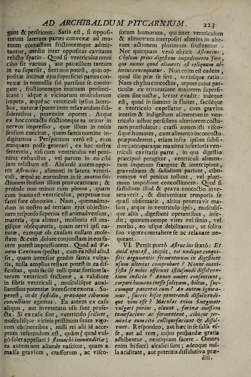 gant & perfricent- Satis eft, fi oppofi- torum laterum partes convexae ad mu¬ tuum contadum fridionemque admit¬ tantur, medio inter oppofitas cavitates relido fpatio . Quod fi ventriculus omni cibo fit vacuus , aut pauxillum tantum in eo fupcrfit, fieri non potefi, quin op- pofitae intimae ejus fuperficiei parces con¬ vexae in nonnullis fui partibus fe contin¬ gant , fridionemque mutuam perfenti- fcant : idque a vicinorum mufculorum impetu, aeque ac ventriculi ipfius lateri¬ bus, naturae fponte inter relaxandum fub- fidentibus , provenire oportet . Atque ex hoccontadu firidionequeea oritur in nervos impreffio , quae illum in nobis jfenfum concitat, quem famis nomine in- digitamus . Perfpicuum vero eft , eum nunquam pofte generari , ex hac nofira fententia , nificum ventriculus vel peni- nitus exhaufius , vel parum in eo cibi jam relidum eft. Abfurde autem oppo¬ nit Aflrucius , alimenti in latera ventri¬ culi , aeque ac eorundem in fe mutuo fri- dionem fenfum illum provocaturam ; & proinde non minus cum plenus , .quam cum inanis eft ventriculus, perpetuas nos fami fore obnoxios . Nam, quemadmo¬ dum in nofiro ad tertiam tcjus objedio- nem refponfo fuperius efl: animadverfum, materia, qua alimur, moilioris efi ma- gifque obfequentis, quam nervi ipfi na¬ turae , eamque ob caufam nullam mole- fiam &cum dolore conjundam in eos fa¬ cere potefi imprefiionem . Quod ad Fa¬ mem Caninam fpedat , cum ea nihil aliud fit, quam intenfior gradus famis vulga¬ ris, nulla amplius refiare potefi in ea dif¬ ficultas , qnin.fiacild tolli queat fortiore la¬ terum ventriculi fridione ., a validiore in fibris ventriculi , mufculifque auxi- liantibus potentiae intenfione exorta. Su- pereft, ut de faflidio, pravaque ciborum concoftione agamus . Ea autem ex cafu aliquo , aut inveterato ufu fiunt profe- da. Si ex cafu fint, ventriculo fcilicet, mufculifque vicinis prifiinum fuum yigo- iem obtinentibus , .nulli rei alii id acce¬ ptum referendum eft , quam ( quod vul¬ go fo!et appellari) flomachi immunditia ; ea autem non aliunde nafeitur, quam a malfa gravium , crafforum , ac vifco- forum humorum , qui inter ventriculum & alimentum interpofiti alterius in alte¬ rum adionem plurimum fruftrantur . Nec quicquam vero objicit Ajirucius , Chylum prius digeflum impedimento 'fore , quo minus quod alimenti efl reliquum ul¬ terius concoquatur . Non enim efi eadem , quod ille prae fe fert , utriufque ratio . Nam chylusconcodus, utpote cujus par¬ ticulae ex trituratione majorem fuperfi- ciem fintnadas, levior evadit: indeque eft, quod infummo is fluitet, facileque e ventriculo expellatur , cum gravius interim & indigeftum alimentum in ven¬ triculo adhuc perfiftens ulteriorem ecdu¬ ram praefiolatur : crafti autem ifii vifco- fique humores, cum alimento inconcodo praeponderent, etiam infra ipfum fubfi- dunr;occupataque maxima inferioris ven¬ triculi cavitatis parte , in qua digeftio praecipue peragitur , ventriculi alimen¬ tum impetum frangunt & intercipiunt, gravedinem Sc faftidium pariunt, cibo- rumque vel penitus tollunt , vel pluri¬ mum impediunt concodionem . Quod fi faftidium illud & prava concodio inve¬ teraverit., & diuturnitate temporis fe quafi obfirmarit , altius penetravit ma¬ lum, atque in ventriculo ipfo, mufculif¬ que aliis , digefiioni operantibus , infe- dit; quorum nempe vires vel fenio , vel morbo, eo ufquc debilitantur, ut foliro fuo vigorecontrahere fe ac relaxare ne¬ queant . VI- Pergit porro .Aflrucius 6exto: Et .quid opus efl, inquit, tot undique conqui- fitis argumentis fermentorum in digeftwne ufum ulterius comprobare ? Nonne mani- fefla fe nobis offerunt ifliufmodi diffolven- tium indicia ? Annon omnes confentiunt, corpori bumcino ineffe fctlivam, Pilem, f uc- cumque p an creat cum ? An autem ignora¬ mus , fuccis bifee penetrandi diffolvendi- que vim effe ? Maculas enim Smegmate vulgari purius , eluunt , farina maffam tumefaciuns ac fermentant, ..ciboque per¬ mixta eum cito colli que faciunt & diffol- vunt. Refpondeo, aut haec in fefalfa ef¬ fe , aut ad rem, cujus probandae gratia adhibentur , neutiquam facere Omnes enim hifucci alcalici funt; adeoque nul¬ la aciditate, aut potentia diffolutiva prae-