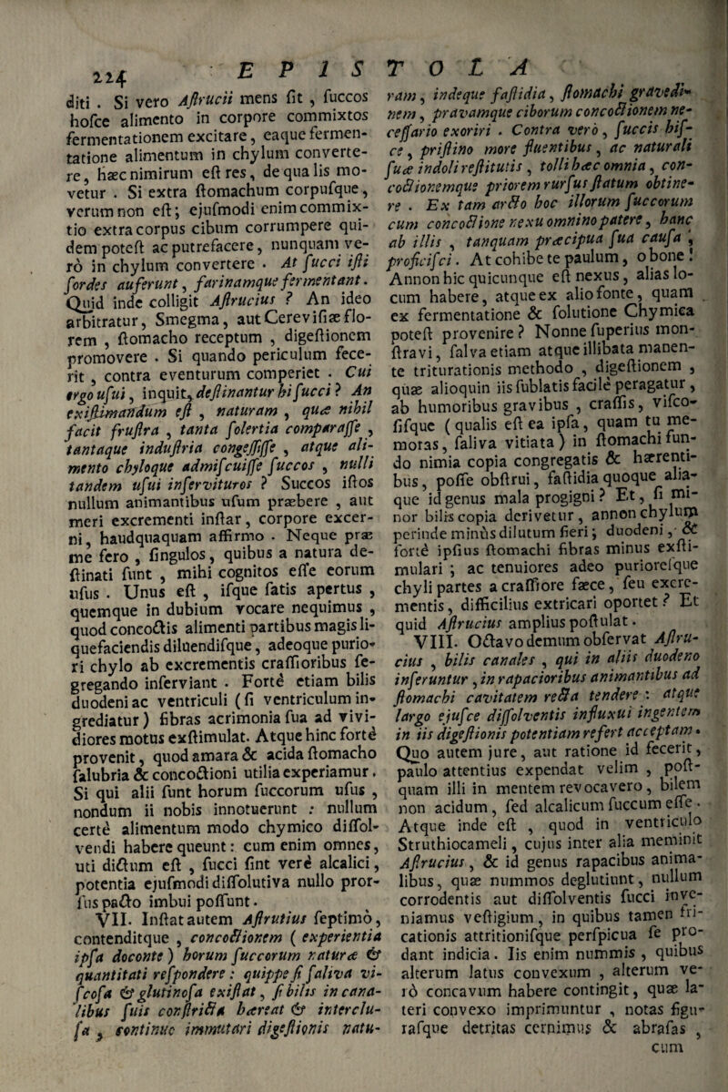 llJf. diti . Si vero Aftrucii mens fit , fuccos hofce alimento in corpore commixtos fermentationem excitare , eaque fermen- tatione alimentum in chylum converte¬ re, Haec nimirum eft res, de qua lis mo¬ vetur . Si extra ftomachum corpufque, verum non eft*, ejufmodi enim commix¬ tio extra corpus cibum corrumpere qui¬ dem potefl ac putrefacere, nunquam ve¬ ro in chylum convertere • At fucci ifti for des auferunt, farinamque fermentant. Quid inde colligit Aflrucius ? An ideo arbitratur, Smegma, autCerevifiseflo¬ rem , ftomacho receptum , digeftionem promovere . Si quando periculum fece¬ rit , contra eventurum comperiet . Cui tvgo ufui, inquit^deftinantur hifucci ? An exiftimandum efl , naturam , qua nihil facit fruftra , tanta folertia compar affe , tantaque induftria congejfijfe , atque ali¬ mento chyloque admifcuijfe fuccos , nulli tandem ufui infervituros ? Succos illos nullum animantibus ufum praebere , aut meri excrementi inflar, corpore excer¬ ni, haudqnaquam affirmo . Neque prae me fero , fingulos, quibus a natura de- {linati funt , mihi cognitos efie eorum nfus . Unus eft , ifque fatis apertus , quemque in dubium vocare nequimus , quod conco&is alimenti partibus magis li¬ quefaciendis diluendifque, adeoque purio¬ ri chylo ab excrementis craffioribus fe- gregando inferviant . Fortd etiam bilis duodeni ac ventriculi (fi ventriculum in¬ grediatur) fibras acrimonia fua ad vivi¬ diores motus exftimulat- Atque hinc fortd provenit, quod amara Sc acida ftomacho falubria & conco&ioni utilia experiamur. Si qui alii funt horum fuccorum ufus , nondum ii nobis innotuerunt ; nullum certd alimentum modo chymico diffiol- vendi habere queunt: cum enim omnes, uti dittum eft , fucci fint verd alcalici, potentia ejufmodi diffiolutiva nullo pror- fus pa&o imbui poffiunt. VII. Inftat autem Aftrutius feptimo, contenditque , concoflionem ( experientia ipfa doconte) horum fuccorum natura 6* quantitati refpondere : quippe fi faliva vi- fcofa & glutinefa exifiat, fihilts in cana¬ libus fuis conflrift* h are at 6* interclu¬ sa 2 sontinuc immutari digffiionis natu¬ ram , indeque faftidia, ftomachi grdvedi* nem, pravamque ciborum concoSlionem ne¬ ce fiario exoriri . Contra vero, fuccis hif- ce , priflino more f nentibus, ac naturali fua indoli refiitutis , tolli hac omnia, con- coftionemque priorem rurfusflatum obtine¬ re . Ex tam arfto hoc illorum fuccorum cum concofiione nexu omnino patere, hanc ab illis , tanquam pracipua fua caufa , proficifci. At cohibe te paulum, obone! Annon hic quicunque eft nexus, alias lo¬ cum habere, atque ex alio fonte, quan! ex fermentatione & folutione Chymiea poteft provenire? Nonnefuperius mon- ftravi, falva etiam atque illibata manen¬ te triturationis methodo , digeftionem , quae alioquin iis fublatis facile peragatur , ab humoribus gravibus , craffis, vifeo- fifque (qualis eft ea ipfa, quam tu. me- moras, faliva vitiata) in ftomachifun¬ do nimia copia congregatis & haerenti¬ bus, pofife obftrui, faftidia quoque aha- que id genus mala progigni ? Et, fi mi¬ nor bilrscopia derivetur, annonchyluija perinde minus dilutum fieri; duodeni ,• ct fortd ipftus ftomachi fibras minus exfti- mulari ; ac tenuiores adeo puriorelque chyli partes acraffiore faece, feu excre¬ mentis , difficilius extricari oportet ? Et quid Aflrucius amplius poftulat. VIII- O&avodemum obfervat Aftru- cius , bilis canales , qui in aliis duodeno inferuntur , in rapacioribus animantibus ad ftomachi cavitatem refta tendere : atque largo ejufce diffolventis inftuxui ingentem in iis digeftionis potentiam refert acceptam • Quo autem jure, aut ratione id fecerit, paulo attentius expendat velim , poft- quam illi in mentem revocavero , bilem non acidum, fed alcalicum fuccum effie . Atque inde eft , quod in ventriculo Struthiocameli, cujus inter alia meminit Aftrucius , & id genus rapacibus anima¬ libus, quas nummos deglutiunt, nullum corrodentis aut diffolventis fucci inve¬ niamus veftigium, in quibus tamen di¬ cationis attritionifque perfpicua fe Pro” dant indicia. Iis enim nummis , quibus alterum latus convexum , alterum ve¬ ro concavum habere contingit, quae la¬ teri convexo imprimuntur , notas figu- rafque detritas cernimus & abrafas , cum