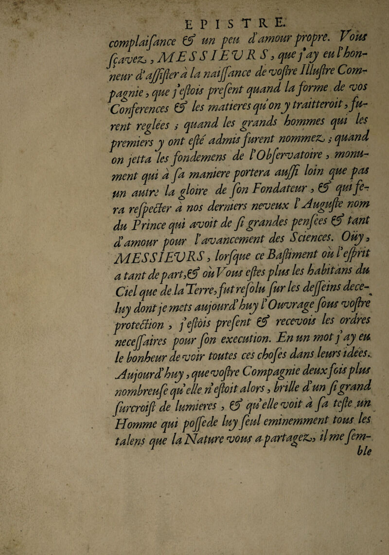 complaifance & un peu damour propre. Vous fcavez,, ME SS IEVRS, quefay eu ï hon¬ neur dajfijtera la naijfancc de vofire llluflre Com¬ pagnie , que fiefiois prefent quand la forme de vos {Conférences à les matières quonytraitteroit^fu¬ rent réglées ; quand les grands hommes qui les ■premiers y ont efié admis furent nommer ; quand on jetta les fondemens de l’Obfervatoire, monu¬ ment qui d fa maniéré portera auffî loin que pas un autre la gloire de fon Fondateur, & qui fe¬ ra refpetfer d nos derniers neveux /’ Augufte nom du F rince qui avait de fi grandes penfies & tant a amour pour l’avancement des Sciences. Oüy s MESS1EVRS, lorfque ce Bafiiment ou l'efprit a tant de partM ou Vous efies pim les habitans du Ciel que de.la Terre, fut rejolu fur les deffeins dece luy dont je mets aujourdhuy i’Ouvrage fom vofire protection , feftàis prefent & recevois les ordres neceffaires pour fon execution. En un mot j ay eu le bonheur de voir toutes ces chofes dans leurs idées.. Aujourd' huy, quevofre Compagnie deux fois pim nombreufe qu elle nef oit alors, brille d un fi grand furcroifi de lumières , qu elle voit a fa tcfe un Homme qui poffede luy feul éminemment tom les taie ns que la Nature vom apartagez,, ilmefm- 1 ble