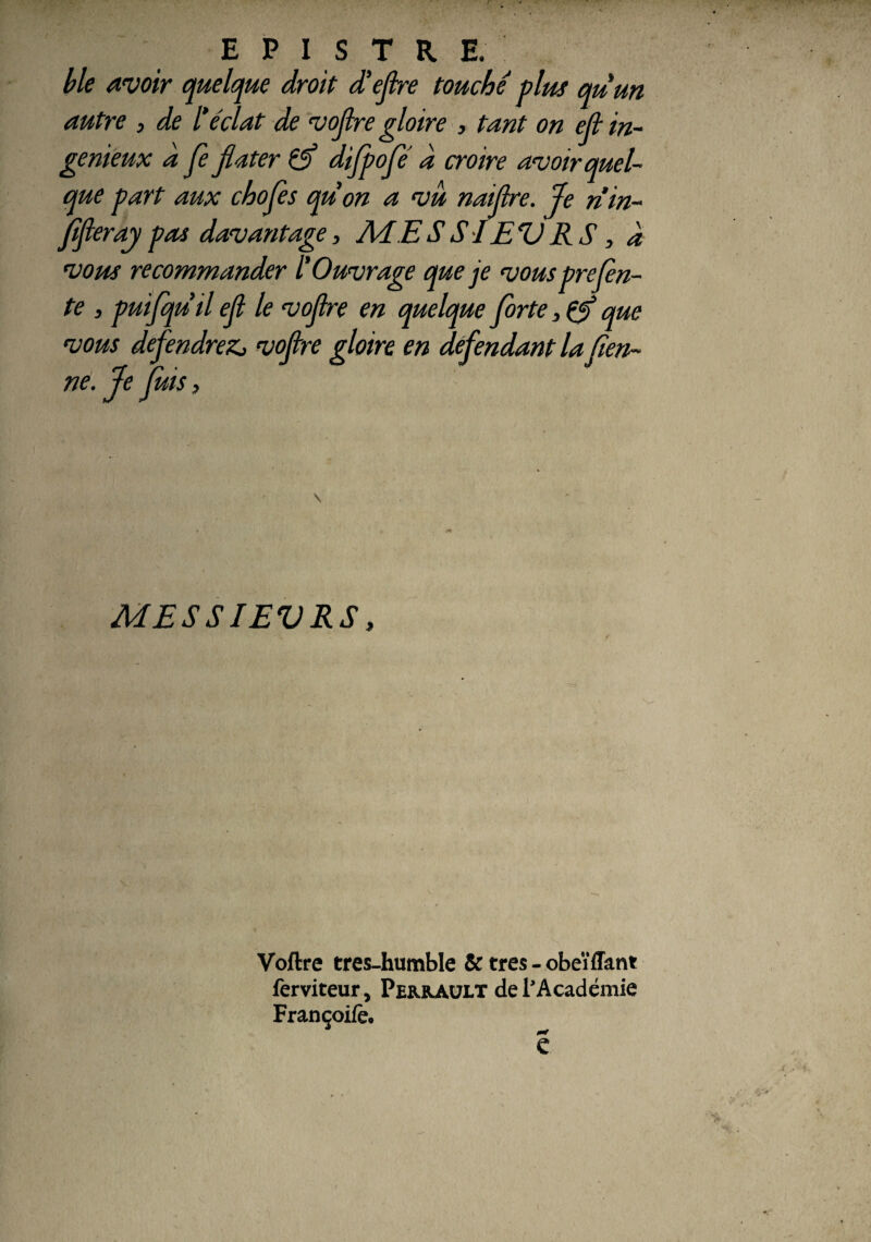 b le avoir quelque droit d’ejlre touche plus quun autre , de l'éclat de voflre gloire , tant on ejl in¬ génieux d Je flater difpofé d croire avoir quel¬ que part aux chojès quon a vu naijlre. Je rim- Jîfieray pas davantage, Ad E S SI EV RS, d vous recommander l'Ouvrage que je vousprejen- te , puifquil ejl le vojlre en quelque forte, & que vous défendrez., vofire gloire en défendant la Sen¬ ne. Je fuis i MESSIEVRS, Voftre tres-humble Sc très - obeïffant ferviteur, Perrault de l’Académie Françoiiè. e