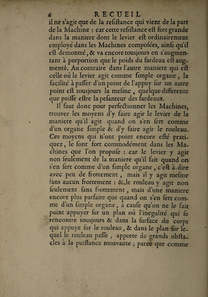 il ne s’agit que de la refiftance qui vient de la part delà Machine : car cette refiftance eft fort grande dans la maniéré dont le levier eft ordinairement employé dans les Machines compofées, ainft qu’il eft démontré, & va encore tousjours en s’augmen¬ tant à porportion que le poids du fardeau eft aug¬ menté. Au contraire dans l’autre maniéré qui eft celle où le levier agit comme fimple organe , la facilité à paffer d’un point de l’appuy fer un autre point eft tousjours la mefme , quelque differente que puiffe eftre la pefànteur des fardeaux. Il faut donc pour perfectionner les Machines, trouver les moyens d’y faire agir le levier de la maniéré qu’il agit quand on s’en fèrt comme d’un organe fîmple & d’y faire agir le rouleau.- Ces moyens qui n’ont point encore efté prati¬ quez, le font fort commodément dans les Ma¬ chines que l’on propofe ; car le levier y agit non feulement de la maniéré qu’il fait quand on s’en fèrt comme d’un fimple organe, c’eft à-dire avec peu de flottement, mais il y agit mefme fans aucun frottement : &Je rouleau y agit non feulement fans frottement, mais d’une maniéré encore plus parfaite que quand on s’en fert com¬ me d’un (impie organe, à caufe qu’on ne le fait point appuyer fur un plan où l’inégalité qui fe rencontre tousjours & dans la furface du corps qui appuyé fur le rouleau , 6c dans le plan fer le¬ quel le rouleau paffe , apporte de grands obfta- cles à la puifïance mouvante ; parce que comme