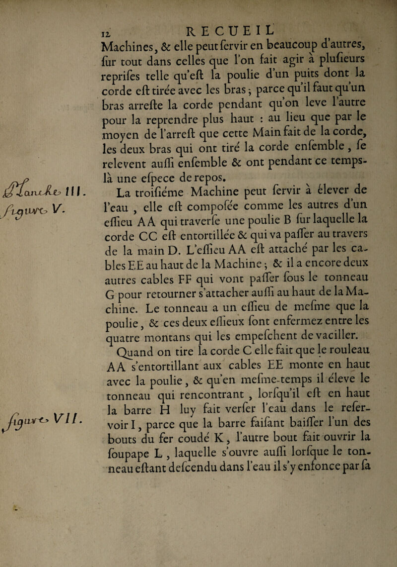 z? ni. ftqiWX? V. uy-c. Vil. ti recueil Machines, & elle peutfervir en beaucoup d’autres, fur tout dans celles que 1 on fait agir a plufieurs reprifes telle qu’eft la poulie d un puits dont la corde eft tirée avec les bras ; parce qu il faut qu un bras arrefte la corde pendant qu on leve 1 autre pour la reprendre plus haut : au lieu que par le .moyen de l’arreft que cette Main fait de la corde, les deux bras qui ont tiré la corde enfémble , fe relevent aulïi enfemble 8c ont pendant ce temps- là une efpece de repos. La troifiéme Machine peut fervir à élever de l’eau , elle eft compofée comme les autres dun effieu AA qui traverfè une poulie B fur laquelle la corde CC eft entortillée 8c qui va palier au travers de la main D. L’eflieu AA eft attaché par les ca¬ bles EE au haut de la Machine ; & il a encore deux autres cables FF qui vonc palier fous le tonneau G pour retourner s’attacher aulh au haut de la Ma¬ chine. Le tonneau a un elheu de mefme que la poulie, & ces deux ellieux font enfermez entre les quatre montans qui les empefchent de vaciller. Quand on tire la corde C elle fait que le rouleau AA s’entortillant aux cables EE monte en haut avec la poulie, & qu’en mefme-temps il éleve le tonneau qui rencontrant , lorfqu il eft en haut la barre H luy fait verfer l’eau dans le refer- voir I, parce que la barre faifant bailfer l’un des bouts du fer coudé K, l’autre bout fait ouvrir la foupape L , laquelle s’ouvre aufli lorfque le ton¬ neau eftant defcendu dans l’eau il s’y enfonce par fa