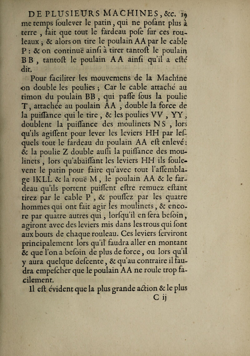 me temps foulever le patin, qui ne pofant plus à terre , fait que tout le fardeau pôle far ces rou¬ leaux • & alors on tire le poulain AA par le cable P : & on continue ainfi à tirer tantoft le poulain B B , tantoft le poulain A A ainfi qu’il a efté dit. Pour faciliter les mouvemens de la Machine on double les poulies -, Car le cable attaché au timon du poulain BB , qui palfe fous la poulie T, attachée au poulain AA , double la force de la puiflance qui le tire , & les poulies VV , YY, doublent la puiflance des moulinets N S , lors qu’ils agiflent pour lever les leviers HH par lef- quels tout le fardeau du poulain AA eft enlevé : & la poulie Z double auffi la puiflance des mou¬ linets , lors qu’abaiflant les leviers HH ils foule- vent le patin pour faire qu’avec tout l’aflèmbla- ge 1KLL & la roué M , le poulain AA & le far¬ deau qu’ils portent puiflent eftre remuez eftant tirez par le cable P , & pouffez par les quatre hommes qui ont fait agir les moulinets, & enco¬ re par quatre autres qui ., lorfqu’il en fora befoin, agiront avec des leviers mis dans les trous qui font aux bouts de chaque rouleau. Ces leviers forviront principalement lors qu’il faudra aller en montant que l’on a befoin de plus de force, ou lors qu il y aura quelque defcente, & qu’au contraire il fau¬ dra empefcher que le poulain AA ne roule trop fa¬ cilement. Il eft évident que la plus grande aétion & le plus Cij
