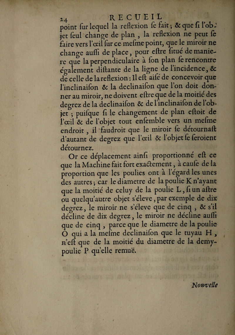 point fur lequel la reflexion le fait ; & que fi 1 ob-1 jet feul change de plan , la reflexion ne peut fe faire vers l’œil fur ce mefme point, que le miroir ne change auflï de place, pour eftre fitué de manié¬ ré que la perpendiculaire a Ion plan le rencontre ega ement diftante de la ligne de 1 incidence, &c de celle de la reflexion : Il eft‘ aife de concevoir que l’inclinaifon 6c la declinaifon que l’on doit don¬ ner au miroir, ne doivent eftre que de la moitié des degrez de la declinaifon 6c de l’inclinaifon de l’ob¬ jet -, puifque fi le changement de plan eftoit de l’œil 6c de l’objet tout enfemble vers un mefme endroit, il -faudrait que le miroir fe détournait d’autant de degrez que l’oeil & l’objet fe feraient détournez. Or ce déplacement ainfi proportionné eft ce que la Machine fait fort exactement, à caufe de la proportion que les poulies ont à l’égard les unes des autres; car le diamètre de la poulie K n’ayant que la moitié de celuy de la poulie L, fi un aftre ou quelqu’autre objet s’élève, par exemple de dix degrez, le miroir ne s’élève que de cinq , 6c s’il décline de dix degrez, le miroir ne décline auflï que de cinq , parce que le diamètre de la poulie O qui a la mefme declinaifon que le tuyau H , n’eft que de la moitié du diamètre de la demy- poulie P quelle remue. i ; Nouvelle