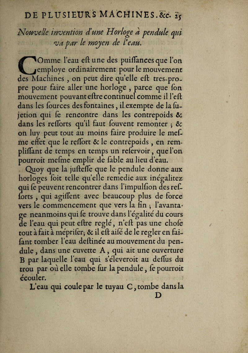 Nouvelle invention dune Horloge a pendule qui va par le moyen de l’eau. Omme l’eau eftune des pui flan ces que l’on employé ordinairement pour le mouvement des Machines , on peut dire quelle eft tres-pro- pre pour faire aller une horloge , parce que Ion mouvement pouvant eftre continuel comme il l’eft dans les fources des fontaines, ilexempte de la fu- jetion qui fe rencontre dans les contrepoids & dans les reflorts qu’il faut fouvent remonter ; & on luy peut tout au moins faire produire le mef. me effet que le reflort & le contrepoids, en rem- pliflant de temps en temps un refervoir, que l’on pourroit mefme emplir de fable au lieu d’eau. Quoy que la juftefle que le pendule donne aux horloges (oit telle quelle remedie aux inégalitez qui le peuvent rencontrer dans l’impulfion des ref- forts , qui agiflent avec beaucoup plus de force vers le commencement que vers la fin ; l’avanta¬ ge neanmoins qui fê trouve dans l égalité du cours de l’eau qui peut eftre réglé, n’eft pas une chofè tout à fait à méprifer; & il eft aifé de le regler en fai- fant tomber l’eau deftinée au mouvement du pen¬ dule , dans une cuvette A, qui ait une ouverture B par laquelle l’eau qui s’éleveroit au deflus du trou par où elle tombe fur la pendule, fe pourroit écouler. L’eau qui coule par le tuyau C, tombe dans la D