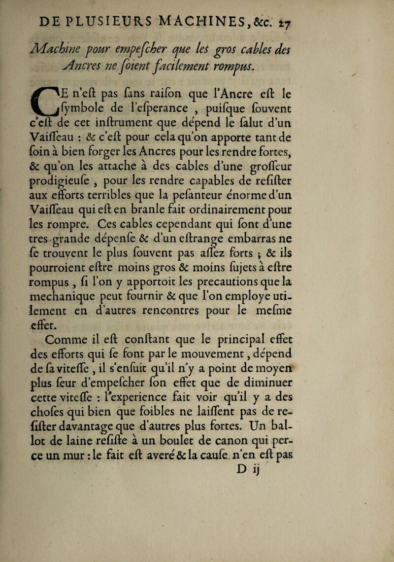 Machine pour empefcher que les gros cables des Ancres ne foient facilement rompus. CE n’eft pas fans raifbn que l’Ancre eft le fymbole de l’efperance , puifque fouvent c’eft de cec inftrument que dépend le fàlut d’un Vaiffeau : & c’eft pour cela qu’on apporte tant de foin à bien forger les Ancres pour les rendre fortes, & qu’on les attache à des cables d’une groffeur prodigieufe , pour les rendre capables de refifter aux efforts terribles que la pefanteur énorme d’un Vaiffeau qui eft en branle fait ordinairement pour les rompre. Ces cables cependant qui font d’une très grande dépenfe & d’uneftrange embarras ne fè trouvent le plus fouvent pas affez forts ; & ils pourraient eftre moins gros & moins fùjets à eftre rompus , fi l’on y apportoit les précautions que la mechanique peut fournir & que l’on employé uti¬ lement en d’autres rencontres pour le mefme effet. Comme il eft confiant que le principal effet des efforts qui fe font par le mouvement, dépend de faviteffe , il s’enfuit qu’il n’y a point de moyen plus feur d’empefcher fon effet que de diminuer cette viteffe : l’experience fait voir qu’il y a des chofès qui bien que foibles ne laiffent pas de re¬ fifter davantage que d’autres plus fortes. Un bal¬ lot de laine refifte à un boulet de canon qui per¬ ce un mur : le fait eft avéré & la caufe n’en eft pas