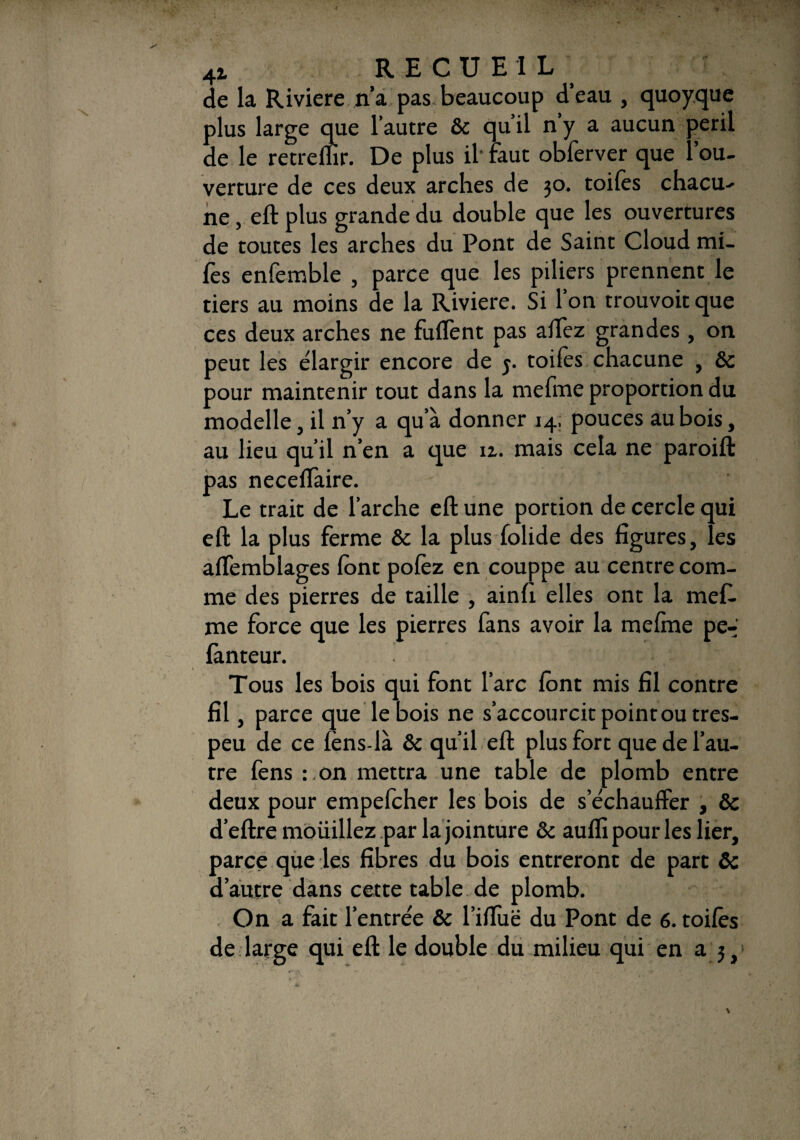 de la Riviere n’a pas beaucoup d’eau , quoyque plus large que l’autre 6c qu’il n’y a aucun péril de le retreflïr. De plus il* faut obferver que l’ou¬ verture de ces deux arches de 30. toiles chacu¬ ne , eft plus grande du double que les ouvertures de toutes les arches du Pont de Saint Cloud mi- fes enfemble , parce que les piliers prennent le tiers au moins de la Riviere. Si l’on trouvoit que ces deux arches ne fuffent pas alfez grandes , on peut les élargir encore de j. toiles chacune , 6c pour maintenir tout dans la meline proportion du modelle, il n’y a qu’à donner 14. pouces au bois, au lieu qu’il n’en a que iz. mais cela ne paroift pas necelfaire. Le trait de l’arche eft une portion de cercle qui eft la plus ferme 6c la plus folide des figures, les affemblages font polèz en couppe au centre com¬ me des pierres de taille , ainfi elles ont la meft. me force que les pierres fans avoir la melme pe- fànteur. . Tous les bois qui font l’arc lont mis fil contre fil, parce que le bois ne s’accourcit point outres- peu de ce lens-là 6c qu’il eft plus fort que de l’au¬ tre fens : on mettra une table de plomb entre deux pour empefcher les bois de s’échauffer , 6c d’eftre mouillez par la jointure & auffi pour les lier, parce que les fibres du bois entreront de part 6c d’autre dans cette table de plomb. On a fait l’entrée & l’iffuë du Pont de 6. toiles de large qui eft le double du milieu qui en a 3, j