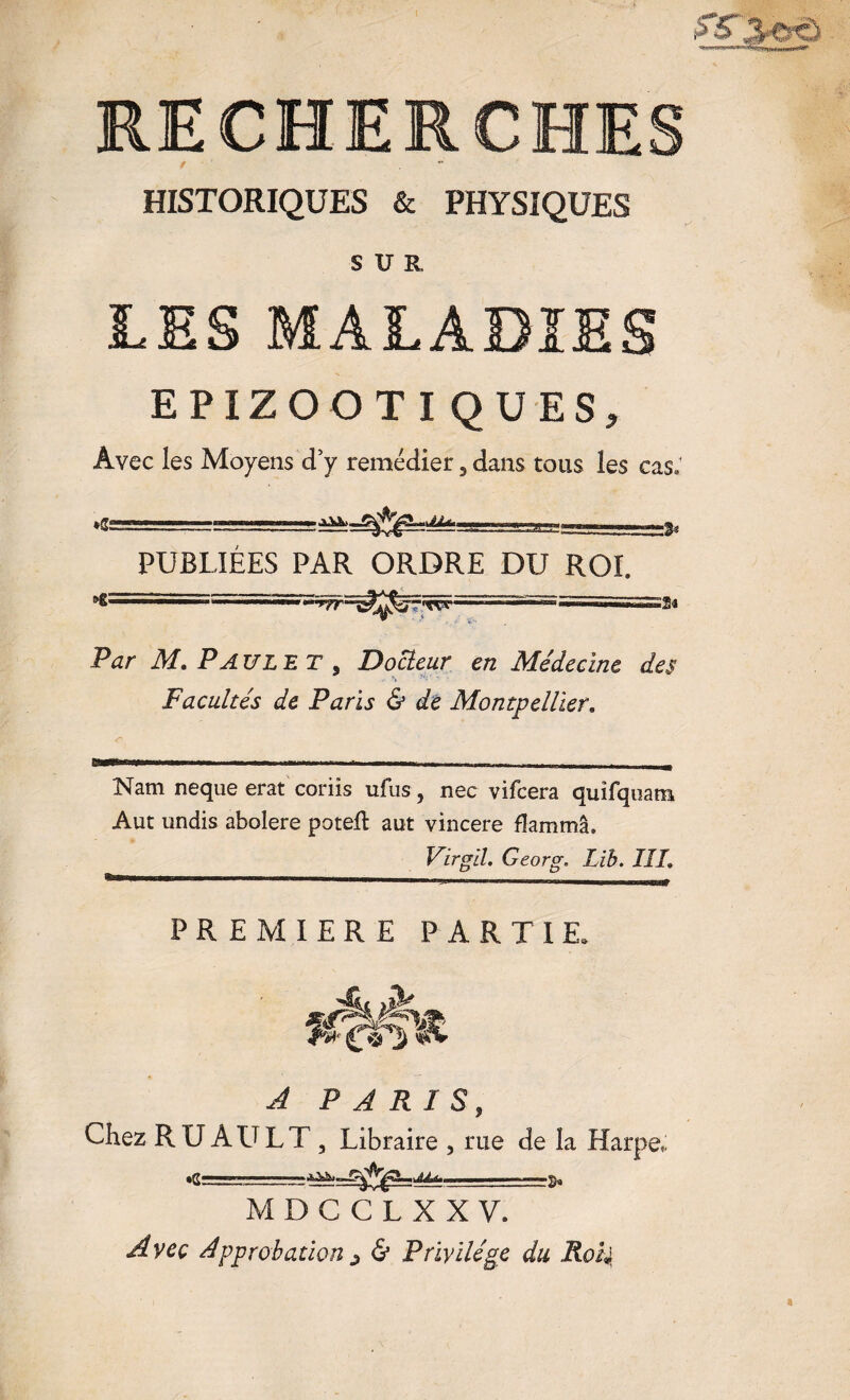 RECHERCHE / HISTORIQUES & PHYSIQUES SUR LES MALADIES EPIZOOTIQUES, Avec les Moyens d’y remédier 5 dans tous les cas: *Ss PUBLIEES PAR ORDRE DU ROI. :2a Par M. PAUL ET , Docteur en Médecine des Facultés de Paris & de Montpellier. Nam neque erat coriis ufus, nec vifcera quîfquam Aut undis abolere potell aut vincere flammâ, Virgil. Georg. Lib. III. PREMIERE PARTIE. 4L A PARIS, Chez RUAULT, Libraire , rue de la Harpe, ■ff— -!,^ —r- .fo, M D C C L X X V. Avec Approbation j & Privilège du RoU