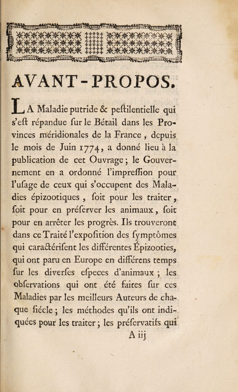 ' me ' )§0fc WWW ***** /*^/r\7R. * 4* * * * ***** ***** ***** ***** AVANT-PROPOS T i A Maladie putride & peftilentieîle qui s’efl: répandue fur le Bétail dans les Pro¬ vinces méridionales de la France , depuis le mois de Juin 1774, a donné lieu à la publication de cet Ouvrage ; le Gouver¬ nement en a ordonné l’impreffion pour f ufage de ceux qui s’occupent des Mala¬ dies épizootiques , foit pour les traiter * foit pour en préferver les animaux 5 foie pour en arrêter les progrès. Ils trouveront dans ce Traité l’expofition des fymptomes qui cara&érifent les différentes Épizooties* qui ont paru en Europe en différens temps fur les diverfes efpeces d’animaux ; les obfervations qui ont été faites fur ces Maladies par les meilleurs Auteurs de cha¬ que fiécle ; les méthodes qu’ils ont indi¬ quées pour les traiter j les préfervatifs qui A üj