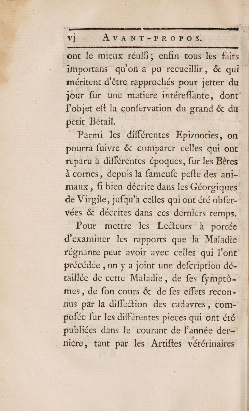 ..w» vj Avant-propos. ont le mieux réuffi ; enfin tous les faits amportans qu’on a pu recueillir , & qui méritent d’être rapprochés pour jetter du jour far une matière iotéreflante, dont Vobjet eft la confervation du grand & du petit Bétail Parmi les différentes Epizooties, on pourra fiiivre & comparer celles qui ont reparu à différentes époques, fur les Bêtes à cornes , depuis la fameufe pefte des ani~ maux 5 fi bien décrite dans les Géorgiques de Virgile, jufqu’à celles qui ont été obfer- vées & décrites dans ces derniers temps. Pour mettre les Lecteurs à portée cfexaminer les rapports que la Maladie régnante peut avoir avec celles qui font précédée , on y a joint une defcription dé¬ taillée de cette Maladie, de fes fymptô- mes, de fon cours & de fes effets recon¬ nus par la difïeétion des cadavres, corn- pofée far les différentes pièces qui ont été publiées dans le courant de F année der- ■' a niere, tant par les Artiftes vétérinaires