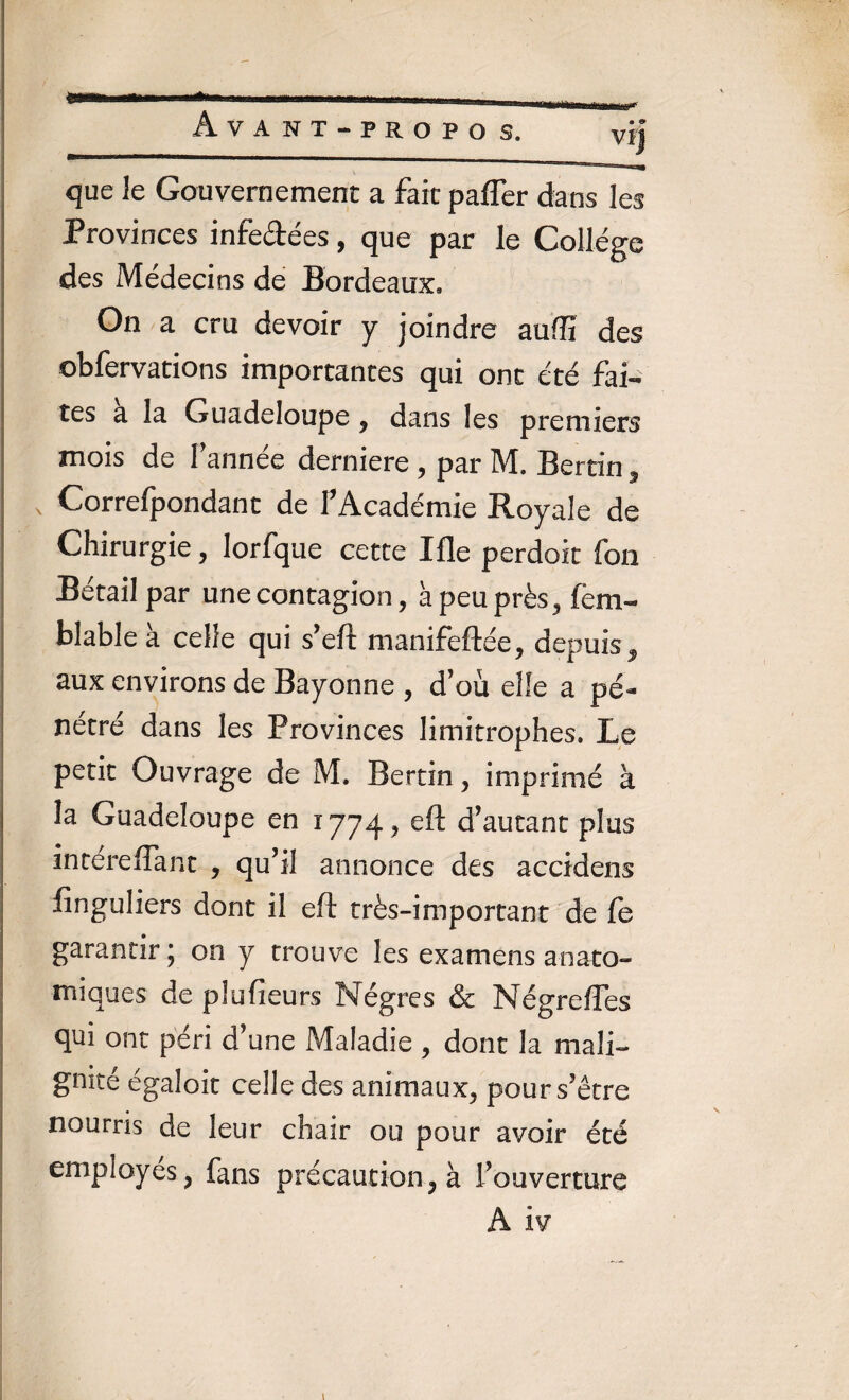 Avant-propos. vi| que Je Gouvernement a fait paffer dans les Provinces infe&ées, que par le College des Médecins de Bordeaux, On a cru devoir y joindre aufîi des obfervations importantes qui ont été fai¬ tes a la Guadeloupe , dans les premiers mois de Tannée derniere , par M. Bertin, Correfpondant de T Académie Royale de Chirurgie, lorfque cette Me perdoit fon Bétail par une contagion, à peu près, fem- blable à celle qui s’eft manifeftée, depuis $ aux environs de Bayonne , d’où elle a pé¬ nétré dans les Provinces limitrophes. Le petit Ouvrage de M. Bertin, imprimé à la Guadeloupe en î 774 , eft d’autant plus intereffant , qu’il annonce des accidens finguliers dont il eft très-important de fe garantir ; on y trouve les examens anato¬ miques de plu fleurs Nègres & Nègre fies qui ont péri d’une Maladie , dont la mali¬ gnité égaloit celle des animaux, pour s’être nourris de leur chair ou pour avoir été employés, fans précaution, à fouverture