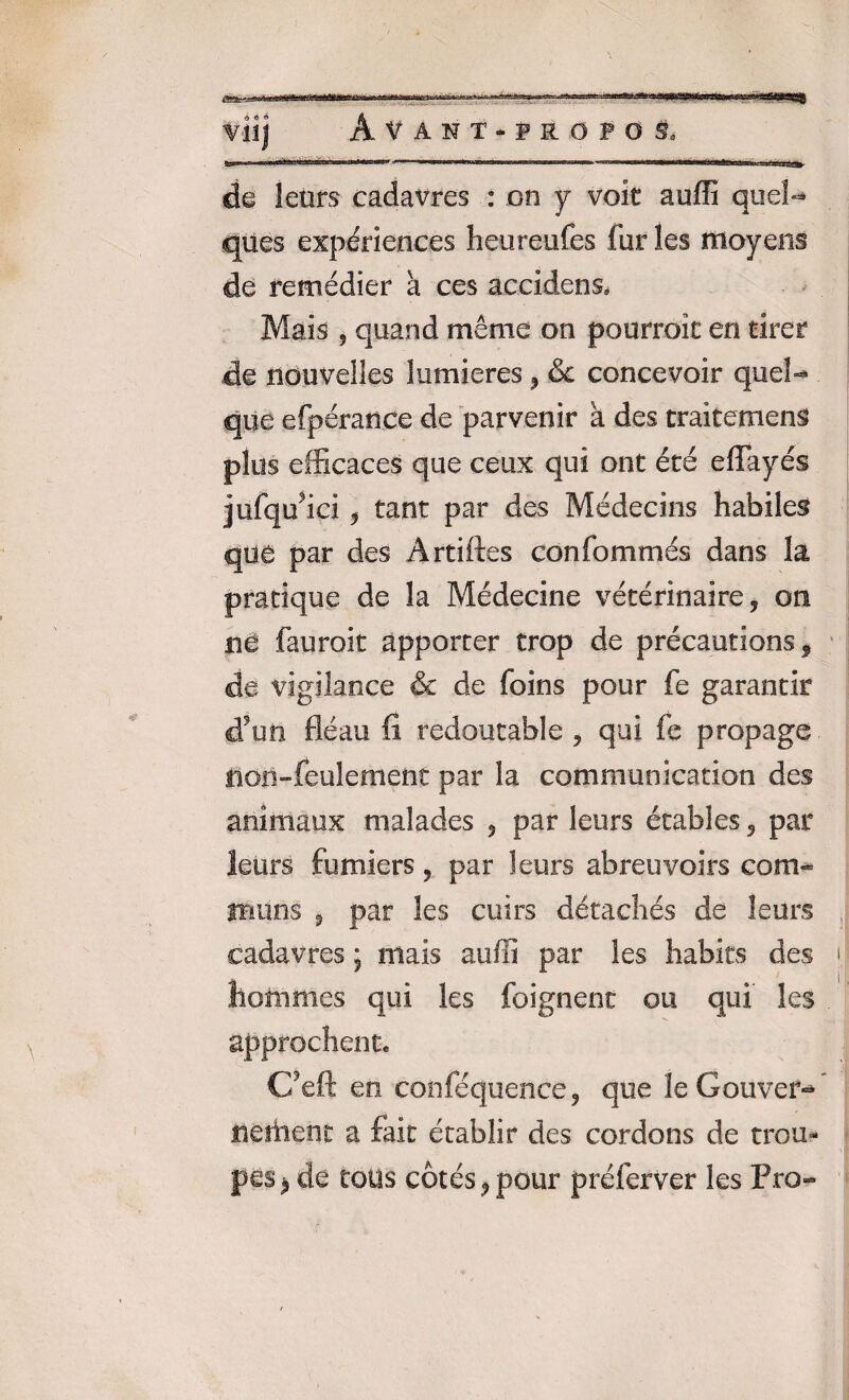 Viij Avant-fropos. tau» ■' n-i>1r ■«•.ti-• n ngr.-— W ■ ii.i.in ...i..... . mm mm, 1 1 w» 1 ■ ■j.j.usa». de leurs cadavres : on y voit auffi quel¬ ques expériences heureufes fur les moyens de remédier a ces accidens. Mais , quand même on pourrait en tirer de nouvelles lumières , & concevoir quel¬ que efpéranee de parvenir a des traitement plus efficaces que ceux qui ont été effayés jufqu'ici , tant par des Médecins habiles que par des Artiftes confommés dans la pratique de la Médecine vétérinaire, on ne fauroit apporter trop de précautions, de vigilance & de foins pour fe garantir d’uii fléau fi redoutable , qui fe propage non-feulement par la communication des animaux malades , par leurs étables , par leurs fumiers, par leurs abreuvoirs com¬ muns , par les cuirs détachés de leurs cadavres ; mais aulfi par les habits des hommes qui les feignent ou qui les approchent. C’eft en conféquence, que le Gouver¬ nement a fait établir des cordons de trou¬ pes ^ de tous côtés, pour préferver les Pro-