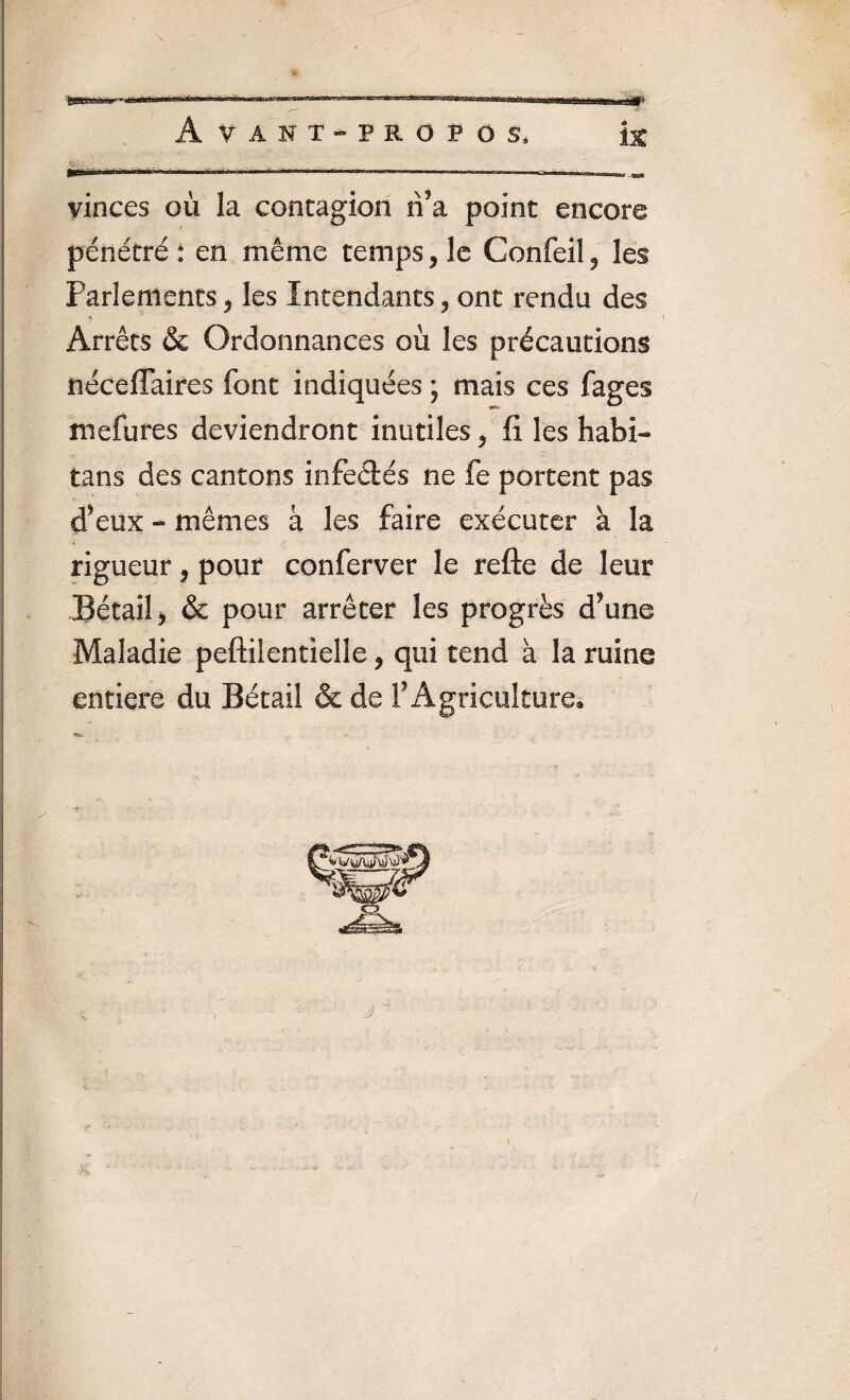 Avant-propos, ix fl1 ’1'*1 11111 1 m »n»H iiiiH'h n m. ~ r,, ,„ vinces où la contagion rfa point encore pénétré: en même temps, le Confeil, les Parlements, les Intendants, ont rendu des Arrêts & Ordonnances où les précautions néceffaires font indiquées ; mais ces fages mefures deviendront inutiles, fi les habi- tans des cantons infedés ne fe portent pas d’eux - mêmes à les faire exécuter à la rigueur, pour conferver le refte de leur Bétail, & pour arrêter les progrès d’une Maladie peftiientielîe, qui tend à la ruine entière du Bétail & de f Agriculture*