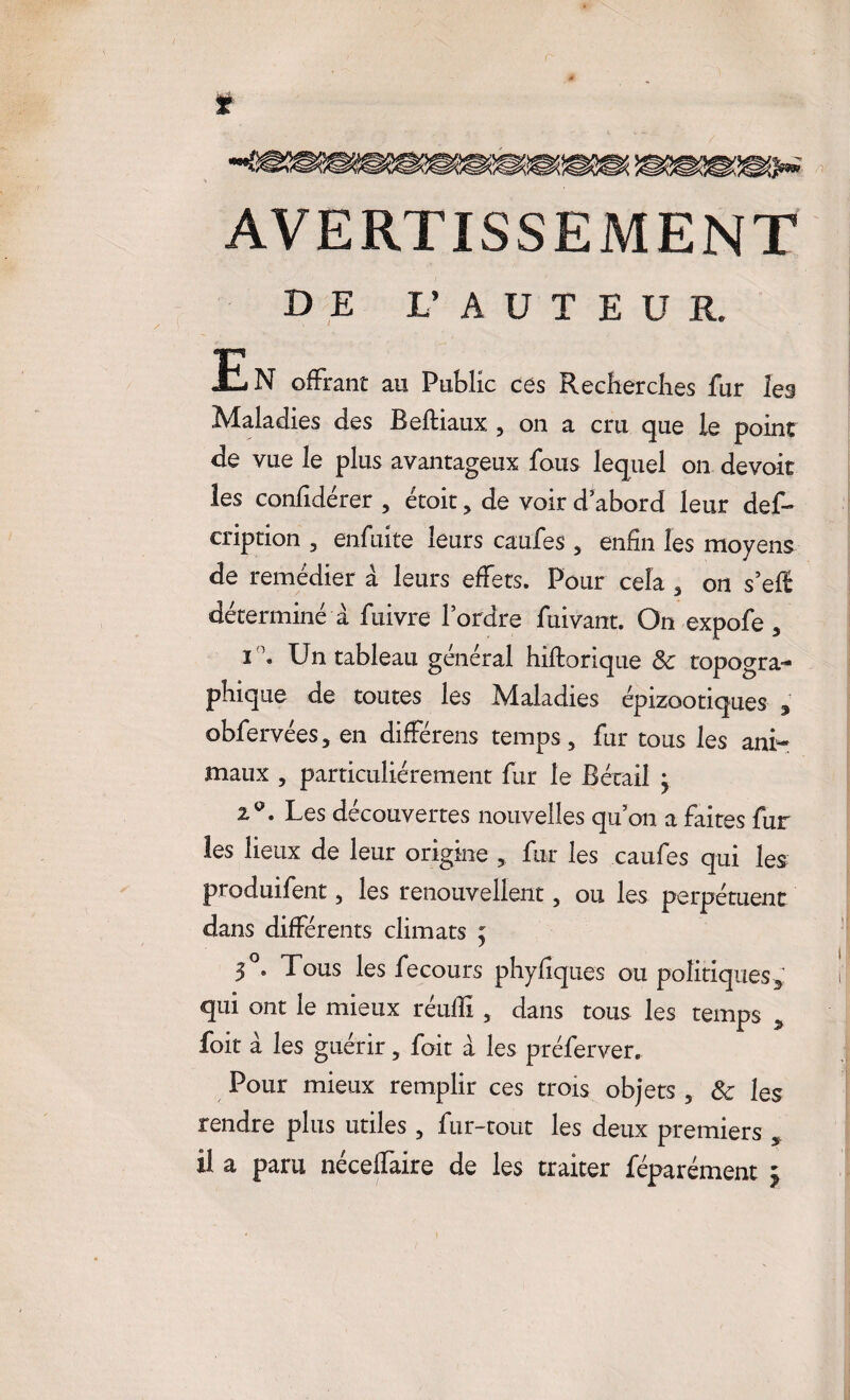 AVERTISSEMENT DE L’AUTEUR. En offrant au Public ce s Recherches fur les Maladies des Reftiaux, , on a cru que le point de vue le plus avantageux fous lequel on devoir les confidérer , étoit , de voir d’abord leur des¬ cription , enfuite leurs eaufes , enfin les moyens de remédier à leurs effets. Pour cela , on s’eff déterminé à fuivre l’ordre fuivant. On expofe, i'1* Un tableau général hiftorique 8c topogra¬ phique de toutes les Maladies épizootiques , obfervées, en différens temps, fur tous les ani¬ maux , particuliérement fur le Bétail } 2°. Les découvertes nouvelles quon a faites fur les lieux de leur origine , fur les caufes qui les produifent, les renouvellent, ou les perpétuent dans différents climats ; 3°. Tous les fecours phyfiques ou politiques * qui ont le mieux réulli , dans tous les temps * foit à les guérir, foit a les préferver. Pour mieux remplir ces trois objets , 8c les rendre plus utiles , fur-tout les deux premiers , il a paru néceffaire de les traiter féparément *