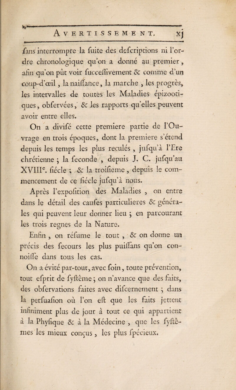 fans interrompre la fuite des defcriptions ni Tor¬ dre chronologique qu’on a donné au premier , afin qu’on pût voir fuccelïivement de comme d’un coup-d’œil, la nailfance, la marche , les progrès, les intervalles de toutes les Maladies épizooti¬ ques , obfervéesde les rapports qu’elles peuvent avoir entre elles. On a divifé cette première partie de l’Ou¬ vrage en trois époques, dont la première s’étend depuis les temps les plus reculés , j ni qu’à TEre chrétienne j la fécondé , depuis J. C. jufqu’au XVIIIe. fiécle ; & la troifieme, depuis le com¬ mencement de ce fiécle jufiqu’à nous. Après l’expofition des Maladies , on entre dans le détail des caufes particulières de généra¬ les qui peuvent leur donner lieu j en parcourant les trois régnés de la Nature. Enfin , on réfume le tout , & on donne un précis des fecours les plus puiffans qu’on con- noiffe dans tous les cas. On a évité par-tout, avec foin, toute prévention, tout efprit de fyfcéme ; on n’avance que des faits, des obfervations faites avec difeernement j dans la perfuafion où Ton eft que les faits jettent Infiniment plus de jour a tout ce qui appartient a la Phyfique de à la Médecine , que les fyftê- mes les mieux conçus, les plus fpécieux*