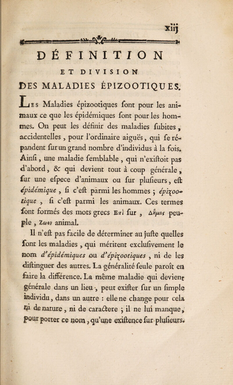 XllJ |fc_LLj=r.-' ■ —=sa=^*^Æ;ei-g_—- DÉFINITION ET DIVISION t DES MALADIES ÉPIZOOTIQUES. JEjes Maladies épizootiques font pour les ani- maux ce que les épidémiques font pour les hom¬ mes. On peut les définir des maladies fubites , accidentelles , pour l’ordinaire aiguës, qui fe ré¬ pandent fur un grand nombre d’individus à la fois. Ainfi , une maladie femblable , qui n’exiftoit pas d’abord, ôc qui devient tout à coup générale s fur une efpece d’animaux ou fur plufieurs, eft épidémique , fi c’eft parmi les hommes ; épi^oo* tique 3 fi c’efi: parmi les animaux. Ces ternies font formés des mots grecs e*1 fur 5 am/*o* peu¬ ple , Icùov animal. Il n efi pas facile de déterminer au jufte quelles font les maladies 3 qui méritent exclufivement le nom d’épidémiques ou d3épizootiques , ni de les difiinguer des autres. La généralité feule paroît en faire la différence. La même maladie qui devient générale dans un lieu peut exifter fur un fimple individu 3 dans un autre : elle ne change pour cela Q1 de nature 3 ni de cara&ere j il ne lui manque s pour porter ce nom ? qu’une exiftence fur plufieurs*