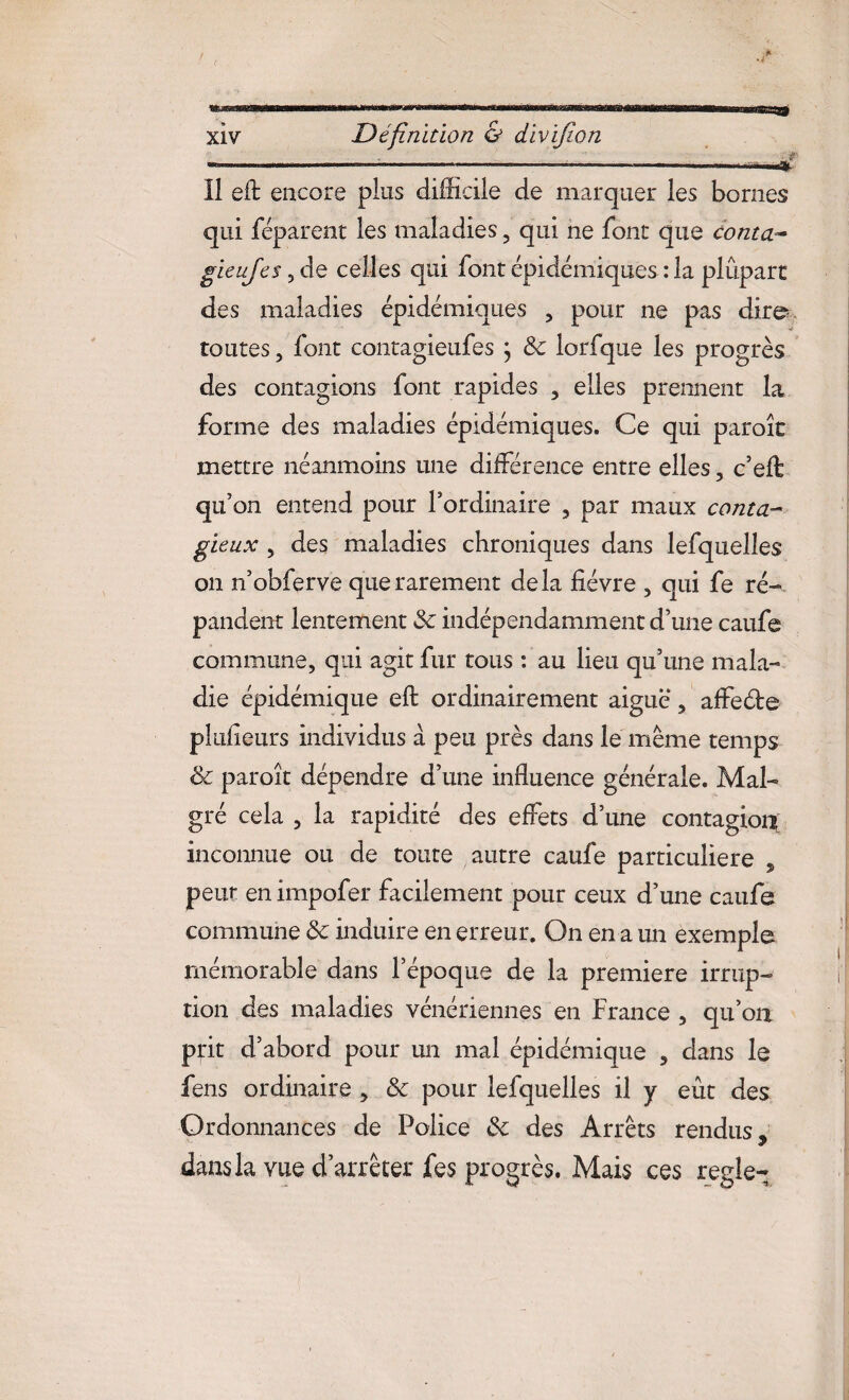 ( XIV Définition & divifwn Il eft encore plus difficile de marquer les bornes qui féparent les maladies 5 qui ne font que conta gieujes, de celles qui font épidémiques : la plupart des maladies épidémiques , pour ne pas dire toutes, font contagieufes j 8c lorfque les progrès des contagions font rapides , elles prennent la forme des maladies épidémiques. Ce qui paroît mettre néanmoins une différence entre elles, c’eft qu’on entend pour l’ordinaire , par maux conta¬ gieux , des maladies chroniques dans lefquelles on n’obferve que rarement delà fièvre , qui fe ré¬ pandent lentement 8c indépendamment d’une caufe commune, qui agit fur tous : au lieu qu’une mala¬ die épidémique eft ordinairement aiguë, affe&e plufieurs individus à peu près dans le même temps & paroît dépendre d’une influence générale. Mal¬ gré cela , la rapidité des effets d’une contagion inconnue ou de toute autre caufe particulière , peut en impofer facilement pour ceux d’une caufe commune 8c induire en erreur. On en a un exemple mémorable dans l’époque de la première irrup¬ tion des maladies vénériennes en France , qu’on prit d’abord pour un mal épidémique , dans le fens ordinaire , 8c pour lefquelles il y eût des Ordonnances de Police 8c des Arrêts rendus, dans la vue d’arrêter fes progrès. Mais ces réglé-