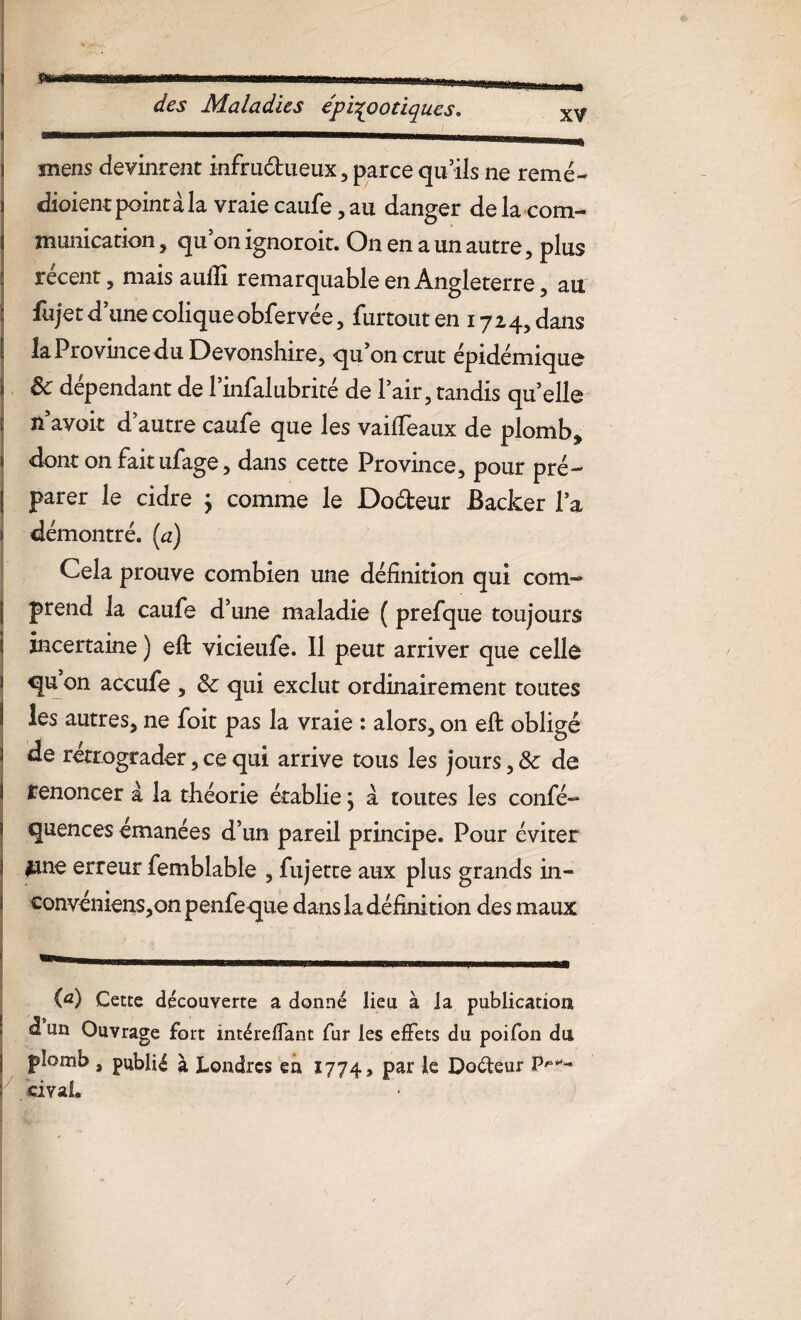 des Maladies épizootiques* mens devinrent infra&ueux, parce qu’ils ne renié- dioient point à la vraie caufe, au danger de la com¬ munication , qu on ignoroit. On en a un autre, plus récent, mais auili remarquable en Angleterre, au fujet d’une coliqueobfervée, furtout en 1724, dans la Province du Devonshire, qu’on crut épidémique ôc dépendant de l’infalubrité de l’air, tandis qu’elle n’avoit d’autre caufe que les vaiffeaux de plomb, dont on faitufage, dans cette Province, pour pré¬ parer le cidre } comme le Dodeur Backer l’a démontré, (a) Cela prouve combien une définition qui com¬ prend la caufe d’une maladie ( prefque toujours incertaine ) efi: vicieufe. 11 peut arriver que celle qu on accufe , 8c qui exclut ordinairement toutes les autres, ne foit pas la vraie : alors, on eft obligé de rétrograder, ce qui arrive tous les jours, 8c de renoncer à la théorie établie, à toutes les confé- quences émanées d’un pareil principe. Pour éviter lane erreur femblable , fujette aux plus grands in- convéniens,on penfeque dans la définition des maux (a) Cette découverte a donné lieu à la publication â un Ouvrage fort intéreffant fur les effets du poifon du plomb , publié à Londres en 1774, Par Ie Dodeur P's*~ . civaL