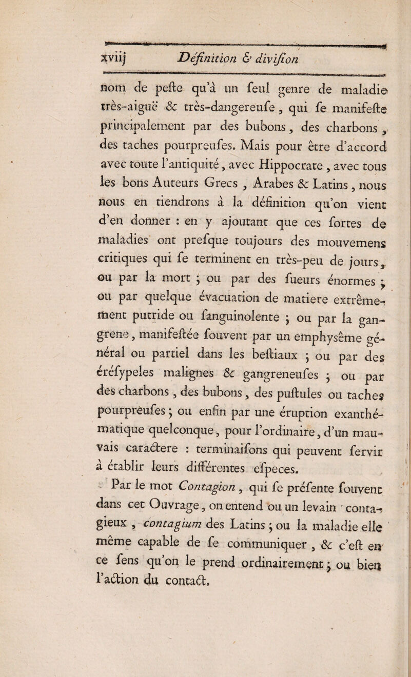 sviij Définition & divifion jru ni ■■'■* *‘r un 'nr iimarnum \ ■ iiw.luj.., ., — *: nom de pelle qu a un feul genre de maladie très-aiguë & rrès-dangereufe 5 qui fe manifefte principalement par des bubons, des charbons 3 des taches pourpreufes. Mais pour être d’accord avec toute l’antiquité ? avec Hippocrate 5 avec tous les bons Auteurs Grecs ? Arabes & Latins , nous nous en tiendrons à la définition qu’on vient d’en donner : en y ajoutant que ces fortes de maladies ont prefque toujours des mouvemens critiques qui fe terminent en très-peu de jours y ou par la mort j ou par des fueurs énormes i ou par quelque évacuation de matière extrême-, ment putride ou fanguinolente \ ou par la gan¬ grena , manifeftée fouvent par un emphysème gé¬ néral ou partiel dans les befiiaux ; ou par des éréfypeles malignes & gangreneufes } ou par des charbons, des bubons, des pullules ou taches pourprêufes ; ou enfin par une éruption exanthé¬ matique quelconque, pour 1 ordinaire 5 d’un mau¬ vais caraétere i termmaifons qui peuvent fervir a établir leurs différentes efpeces. Par le mot Contagion , qui fe préfente fouvent dans cet Ouvrage, on entend ou un levain < conta-? gieux , contagium des Latins ; ou la maladie elle même capable de fe communiquer 5 &c c’efl en ce fens qu’on le prend ordinairementj ou bien l’adion du, contad.
