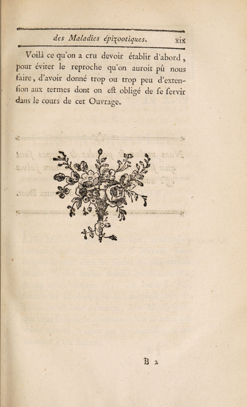 gjgfeftéa.' r'LLff.ajjâtg jjtuaafiaaiai des Maladies épizootiques* xîx C-- ....  - — - ■ Voila ce qu’on a cru devoir établir d’abord * pour éviter le reproche qu on auroit pü. nous faire, d’avoir donné trop ou trop peu d’exten- fion aux termes dont on eft obligé de fe fer vit dans le cours de cet Ouvrage» B % f
