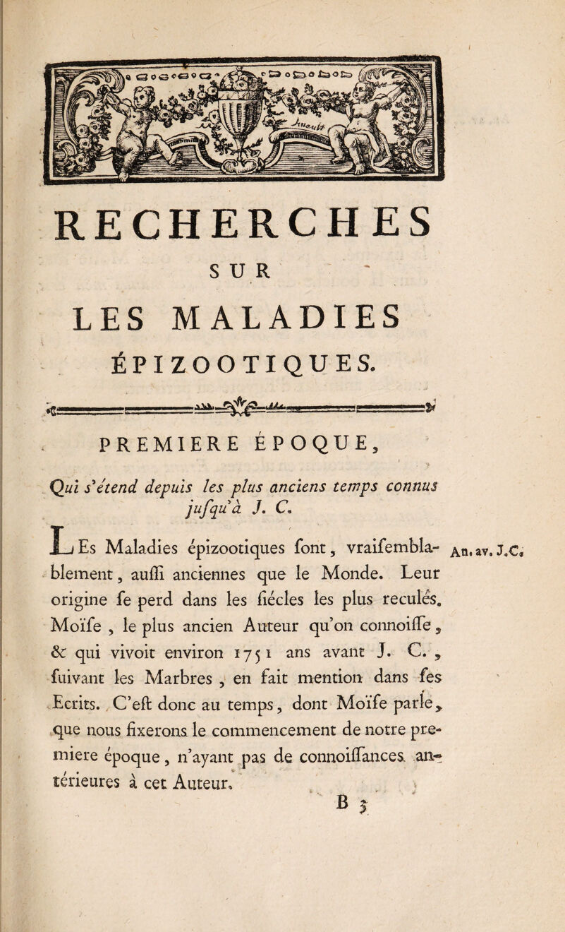 RECHERCHES S U R LES MALADIES ÉPIZOOTIQUES. PREMIERE ÉPOQUE, ? i- • f Qui s'étend depuis les plus anciens temps connus jufqu à J. C« XjEs Maladies épizootiques font, vraifembla- A tu av. J.C, blement, aufli anciennes que le Monde. Leur origine fe perd dans les fiécles les plus reculés. Moïfe , le plus ancien Auteur qu’on connoilfe 5 & qui vivoit environ 1751 ans avant J. C. 5 fuivant les Marbres , en fait mention dans fes Ecrits. C’eft donc au temps, dont Moïfe parle * que nous fixerons le commencement de notre pre¬ mière époque, n’ayant pas de connoifiances, an¬ térieures à cet Auteur, >