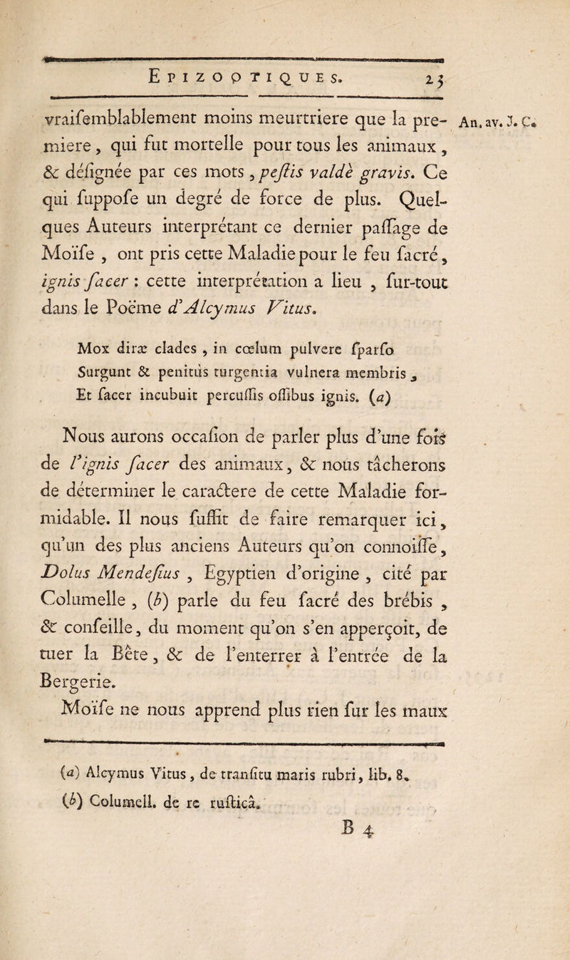 Epizootiques. 23 vràifemblablement moins meurtrière que la pre¬ mière , qui fut mortelle pour tous les animaux , 8c défîgnée par ces mots, pejiis valde gravis. Ce qui fuppofe un degré de force de plus. Quel¬ ques Auteurs interprétant ce dernier palfage de Moïfe , ont pris cette Maladie pour le feu facré, ignis facer : cette interprétation a lieu 5 fur-tout dans le Poème cCAlcymus Vitus. Mox diræ clades , in cœlum pulvere fparfo Surgunt &amp; penitùs turgemia vulnera membris a Et facer incubait percuiïis offibus ignis. (a) Nous aurons occafion de parler plus d’une fois de r 'ignis facer des animaux, 8c nous tâcherons de déterminer le caractère de cette Maladie for¬ midable. Il nous fuffit de faire remarquer ici, qu’un des plus anciens Auteurs qu’on connoiffe, Dolus Mendefius , Egyptien d’origine , cité par Columelle , if) parle du feu facré des brébis 5 8c confeille, du moment qu’on s’en apperçoit, de tuer la Bête, 8c de l’enterrer à l’entrée de la $ Bergerie. Moïfe ne nous apprend plus rien fur les maux {a) Alcymus Vitus, de traniïtu maris rubri, lib. 8% (fi) Columeü. de rc ruftiçâ. An. av. J. Ce