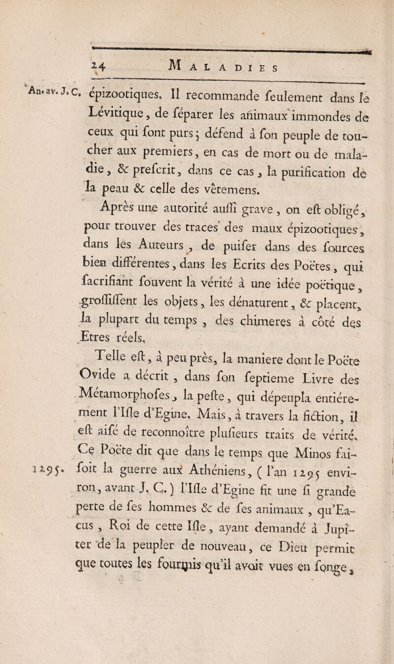 Maladies An,av‘JsC* épizootiques. II recommande feulement dans la Levitique 5 de iéparer les animaux immondes de ceux qui font purs j défend a fon peuple de tou¬ cher aux premiers, en cas de mort ou de mala¬ die , 8c prefcrit , dans ce cas 3 la purification de la peau 8c celle des vêtemens. Après une autorité aullî grave , on eft obligé 5 pour trouver des traces des maux épizootiques 9 dans les Auteurs , de puifer dans des fources bien différentes, dans les Ecrits des Poètes , qui facrifiant fouvent la vérité à une idée poétique s grofïïfïent les objets, les dénaturent s 8c placent* la plupart du temps 3 des chimères à côté des Etres réels. Telle efb, a peu près, la maniéré dont le Poète Ovide a décrit 3 dans fon feptieme Livre des Metamorphofes 3 lapefte, qui dépeupla entière¬ ment 1 Me d Egme, Mais, à travers la Hétion, il efl aife de reconnaître plufieurs traits de vérité. Ce Poète dit que clans le temps que Minos fai- 1Z9$* la guerre aux Athéniens, ( Pan 12515 envi- ron? avant J. C. ) 1 Me d’Egine fit une fi grande perte de fes hommes 8c de fes animaux , qu’Ea- cus , Roi de cette Me, ayant demandé à Jupi¬ ter de la peupler de nouveau, ce Dieu permit que toutes les fournis qu’il avait vues en fonge.