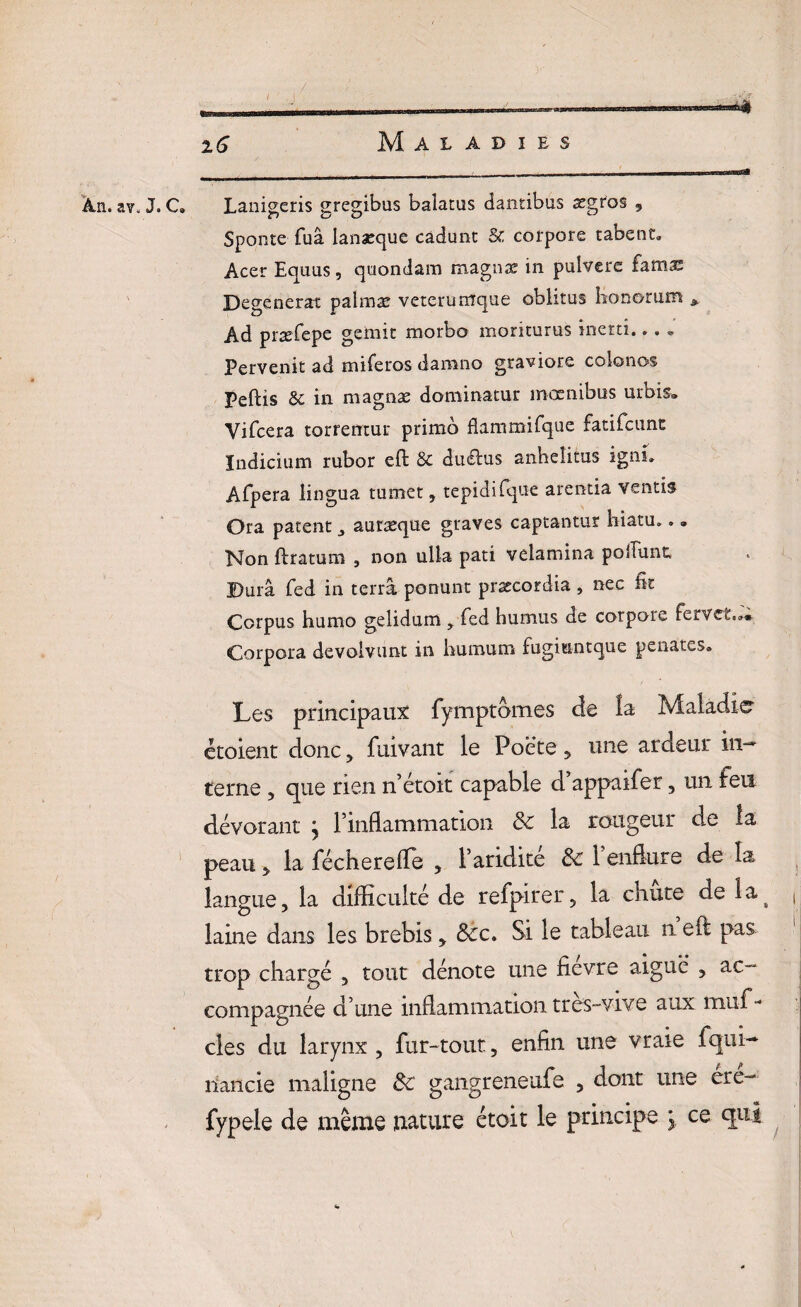 An. av. J. C. Lanigeris grcgibus baiatus dantibus ægtos , Sponte fuâ lanæque cadunt & corpore tabent„ Acer Equus, quondam magnæ in pulvere famæ Dégénérât palmæ veteruntque oblitus honorum * Ad præfepe gémit morbo moriturus inertî... « Pervenit ad miferos damno graviore colonos Peftis & in magnæ dominatur mœnibus urbis® Yifcera torremur primo flammifque fatifcimc Indicium rubor eft & duélus anheîitus ignu Afpera lingua tuoiet, tepidi fqne arentia vends Ora patent ^ auræque graves captantur hiatu... Non flratum , non ulla pati velamina polîunt, Dura fed in terra ponunt præcordia , nec fît Corpus humo gelidum y fed humus de corpore Corpora devolvunt in humum fugmntque penates. Les principaux fymptbmes de îa Maladie étoient donc, fuivant le Poète , une ardeur in— terne , que rien n’étoit capable cl appaifer , un feu dévorant \ l’inflammation de la rougeur de la peau 5, la fécherefle , l’aridite de 1 enflure de la langue, la difficulté de refpirer, la chute de la# laine dans les brebis * &c. Si le tableau n eft pas trop chargé , tout dénote une fievre aigue , ac¬ compagnée d’une inflammation tres-vive aux muf- clés du larynx, fur-tout, enfin une vraie fqui- îiancie maligne de gangreneufe , dont une ere- fypele de même nature étoit le principe ; ce qui