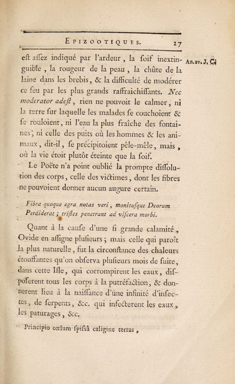 i eft allez indiqué par l’ardeur, la foif inextin- An.av9J. guilde , la rougeur de la peau , la chute de la laine dans les brebis, & la difficulté de modérer ce feu par les plus grands raffraichiffiants. Nec modcrator adcjî, rien ne pouvoit le calmer, ni la terre fur laquelle les malades fe couchoient & fe rouloient, ni l’eau la plus fraîche des fontai¬ nes , ni celle des puits où les hommes & les ani¬ maux, dit-il, fe précipitaient pêle-mêle, mais s ou la vie etoit plutôt éteinte que la foif. Le Poète n’a point oublié la prompte dilïoîu- tion des corps, celle des victimes, dont les fibres ne pouvaient donner aucun augure certain. Flora quoqne &gra notas veri, monhufque Deorum Perdiderat ; trijîes pénétrant ad vifcera morhî. 8 Quant a la caufe d’une fi grande calamité , Ovide en affigne plufieurs \ mais celle qui paroît la plus naturelle, fut la circonftance des chaleurs etouîlantes qu on obferva plufieurs mois de fuite, dans cette Ille, qui corrompirent les eaux, dif- poferent tous les corps à la putréfaction, ôc don¬ nèrent lieu à la naifïance d’une infinité d’infee- res, de ferpents, &c, qui infeCterent les eaux ÿ les pâturages, &c, Pnacipio cœlum fpifsâ calîgùie terras ,