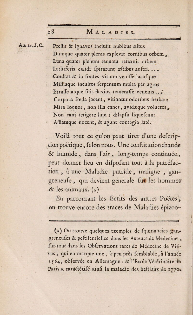 ✓ An. 3lv » J» C» i .. —i.. ... '■■■.■■'■ uis 28 Maladies. -—...... ...«ai « Prédit & ignavos inclufit nubibus æftus Dumque quatei* plenis explevit cornibus orbem 3 Luna quater plénum tenuata retexuit orbem Lethiferis calidi fpirarunt æftibus auflri. ... Conftat 8c in fontes vitium venifie lacufque Miiîiaque incultes ferpentum limita per agros Errafle atque fuis fluvios temerafle venenis.. » Corpora fœda jacent, vitiantur odonbus herbæ s Mira ioquor , non ilia canes, avidæque volucrcs* Non cani tetigere lupi ; dilapfa liquefeunt ÀfRatuque nocentj 8c agunt contagia latè* Voilà tout ce qu’on peut tirer d’une defcrlp- tion poétique, félon nous. Une conftitutionchaude & humide 3 dans l’air 5 long-temps continuée,* peut donner lieu en difpofant tout à la putréfac¬ tion , à une Maladie putride, maligne , gan- greneufe, qui devient générale fut les hommes: de les animaux, (a) En parcourant les Ecrits des autres Poètes* on trouve encore des traces de Maladies épizoo- (<2) On trouve quelques exemples de fquinancies gan- greneufes & peftilentielles dans les Auteurs de Médecine , fur-tout dans les Obfervations rares de Médecine de Vie- tus , qui en marque une , à peu près femblabîe , à Tannée 156 4, obfervée en Allemagne: & l’Ecole Vétérinaire dfe Paris a caraétéàfe aio.fi. la maladie des beftiaux de vffip*