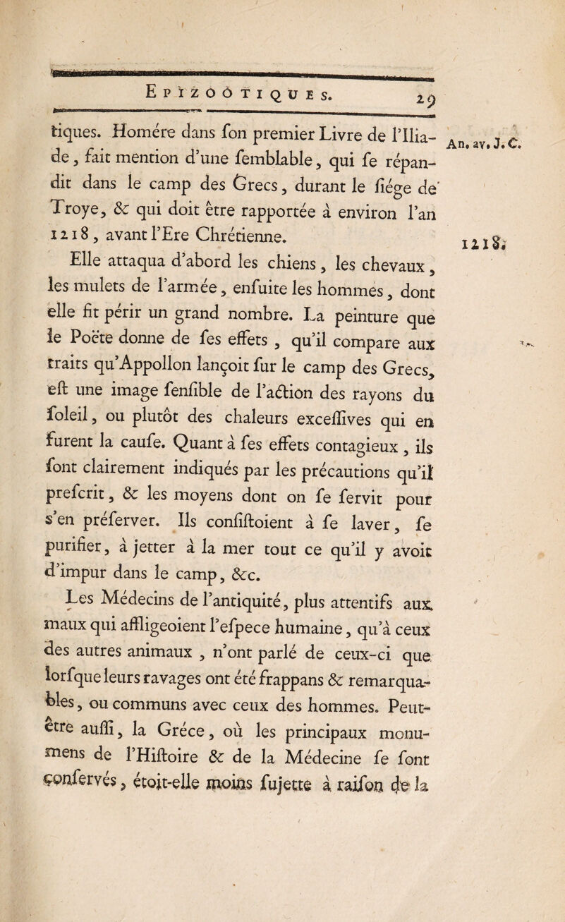 Il tiques. Homère clans fon premier Livre de l’ilia- de 3 fait mention d’une femblable, qui fe répan¬ dit dans le camp des Grecs , durant le liège dé Troye, 8c qui doit être rapportée à environ l’an 1218, avant FEre Chrétienne. Elle attaqua d abord les chiens, les chevaux , les mulets de l’armée, enfuite les hommes, dont elle fit périr un grand nombre. La peinture que le Poète donne de fes effets , qu’il compare aux traits qu’Appollon îançoit fur le camp des Grecs., eft une image fenfible de 1 adiôn des rayons du foleil, ou plutôt des chaleurs excelîîves qui en furent la caufe. Quant à fes effets contagieux * ils ^ O j ^ font clairement indiqués par les précautions qu’il prefcrit, 8c les moyens dont on fe fervit pour s’en préferver. Ils confiftoient à fe laver, fe purifier, à jetter à la mer tout ce qu’il y avok d’impur dans le camp, 8cc. Les Médecins de l’antiquité, plus attentifs aux, maux qui affligeoient Fefpece humaine, qu’à ceux des autres animaux , n ont parlé de ceux-ci que lorfque leurs ravages ont été frappans 8c remarqua.- bles, ou communs avec ceux des hommes. Peut- etre auffî, la Grèce, où les principaux monu- mens de l’Hiftoire 8c de la Médecine fe font çpnfervés, étoit-elle moins fujette à raifon 4é h An, av# J* O» 121 *