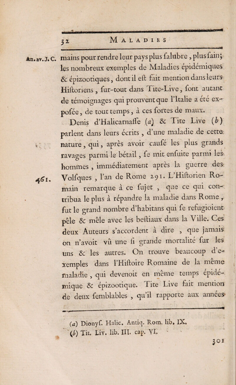 3z àtt. av. J. C. mains pour rendre leur pays plus falubre, plus fain ; les nombreux exemples de Maladies epidemiques & épizootiques 3 dont il eft fait mention dans leurs Hiftoriens 5 fur-tout dans Tite-Live, font autant de témoignages qui prouvent que l’Xtalie a été ex- pofée, de tout temps ? à ces fortes de maux. Denis d’Halicarnalfe {a) & Tite Live (b) parlent dans leurs écrits , d une maladie de cette \t nature, qui <> après avoir caufe les plus grands ravages parmi le bétail, fe mit enfuite parmi les hommes s immédiatement après la guerre des 4^,. Volfques , l’an de Rome 291. L’Hiftorien Ro¬ main remarque à ce lujet 5 que ce qui con¬ tribua le plus a répandre la maladie dans Rome y fut le grand nombre d’habitans qui le refugioient pèle & mêle avec les beftiaux dans la Ville. Ces deux Auteurs s’accordent à dire 5 que jamais on navoit vu une fi grande mortalité fur les uns ôc les autres. On trouve beaucoup d’e¬ xemples dans l’Hiftoire Romaine de la même maladie , qui devenait en même temps epide-. inique & épizootique. I ite Live fait mention de deux femblables , qu’il rapporte aux années .T.. 1 Jl    mmmm (a) Dionyf. Halic. Antiq. Rom. lib* IX. 'O Tit. Liv. lib. III. cap. YI. c ' • 301