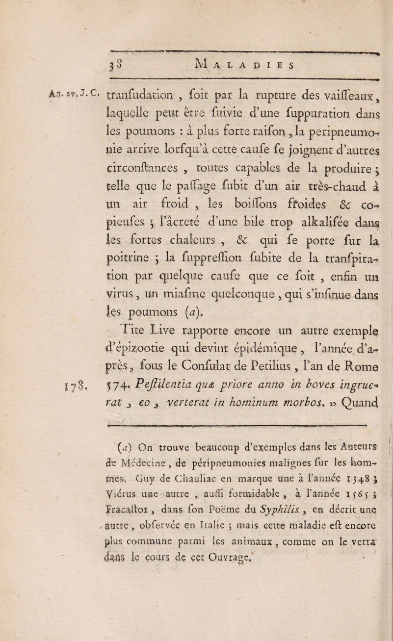 2o Maladies -J.,:-- ■’ ■' ”• _ * v 4n. sv.J.c. tranfiidatioii 3 foit par la rupture des vaifleaux s laquelle peut être fuivie d’une fuppuration dans les poumons : à plus forte raifort, la péripneumo¬ nie arrive lorfqu’à cette caufe fe joignent d’autres circonftançes 3 toutes capables de la produire y telle que le paifage fubit d’un air très-chaud à un air froid 3 les boilïons ffoides 8c co^ pieufes ^ l’âcreté d’une bile trop alkalifée dam les fortes chaleurs 5 8e qui fe porte fur la poitrine j là fuppreflîon fubite de la tranfpira- tion par quelque caufe que ce foit , enfin un virus 5 un miafme quelconque 5 qui s’infinue dans les poumons (u), Tite Live rapporte encore un autre exemple d’épizootie qui devint épidémique 3 l’année d’a- près 3 fous le Confulat de Petilius 3 l’an de Rome Ijg, 574» Pejîilentia quœ, priore anîio in baves ingrue rat j eo j verterat in hominum morbos. » Quand -—•— -—**—’—?-———— (a) On trouve beaucoup d’exemples dans les Auteurs de Médecine , de péripneumonies malignes fur les hom¬ mes, Guy de Chauliac en marque une à l'année 1348 \ Yiérus une autre , aufli formidable, à l’année 1565 3 ïracaiior , dans fon Poème du Syphilis , en décrit une , $utre , obfervée en Italie 3 mais cette maladie eft encore plus commune parmi les animaux, corpme on le verra 4ans le cours de ççt Ouvrage,'