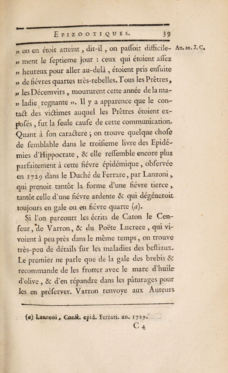33 on en étoit atteint , dit-il , on pafloit difficile- An.av. J.C* »> ment le feptieme Jour : ceux qui étoient afiez „ heureux pour aller au-delà , étoient pris enfuite s? de fièvres quartes très-rebelles*Tous les Pretres , » les Décemvirs 5 moururent cette année delama- ladie régnante ». 11 y a apparence que le Con¬ rad des vidimes auquel les Prêtres étoient ex- pbfés 5 fut la feule caufe de cette communication. Quant à fon caradere } on trouve quelque chofe de femblable dans le troifieme livre des Epidé¬ mies d’Hippocrate , 3c elle reffemble encore plus parfaitement à cette fièvre épidémique, obfervée en 1729 dans le Duché de Ferrare, par Lanzoni „ qui prenoit tantôt la forme dune fievre tierce,, tantôt celle d’une fièvre ardente & qui dégénerok toujours en gale ou en fievre quarte (u). Si l’on parcourt les écrits de Caton le Cen- feur, de Varron, 3c du Poète Lucrèce , qui vi- voient à peu près dans le même temps 5 on trouve très-peu de détails fur les maladies des beftiaux. Le premier ne parle que de la gale des brebis 8c recommande de les frotter avec le marc d huile d’olive ? 3c d’en répandre dans les pâturages pour les en préfervet. Varron renvoyé aux Auteurs {a) Lanzoni, CanA. epid. Ferrari, an. 172.9.