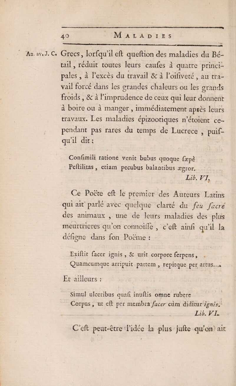 —% An.av.J. C« Grecs, lorfqu’il eft queftion des maladies du Bé¬ tail , réduit toutes leurs caufes à quatre princi¬ pales , à f excès du travail & à l’oiftveté, au tra¬ vail forcé dans les grandes chaleurs ou les grands froids, & à l’imprudence de ceux qui leur donnent a boire ou à manger, immédiatement après leurs travaux. Les maladies épizootiques n’étoient ce¬ pendant pas rares du temps de Lucrèce , puif- qu’il dit ; ' / • * Confîmili rationé venit bubus quoque fæpc Peftiütas, etiam pecubus balamibus ægror. Lib. VI. ( Ce Poète eft le premier des Auteurs Latins qui ait' parlé avec quelque clarté du feu facré des animaux , une de leurs maladies des plus meurtrières qu’on connoiffe , c’eft ainfi qu’il la déflgne dans fon Poème : Exiftit facer ignis , & tirit corpore ferpens, Quamcumque arripuic partem , repitque per artus..,* Et ailleurs : Simul ulceribus quaf inuftis omnc rubere Corpus, ut eft per membra facer ctim diditur ignis. ... J Lib. VL C’eft peut-être l’idée la plus jufte qu’on ait