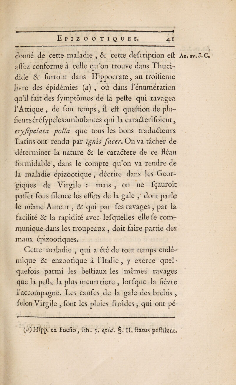 donné de cette maladie , 3c cette defcription efl; An.av.J.C. a liez conforme a celle qu’on trouve dans Thuci- dide 3c furtout dans Hippocrate, au troifleme livre des épidémies (a) , où dans l’énumération qu’il fait des fymptomes de la pefte qui ravagea 1* A trique > de fon temps, il efl: queftion de plu- lieurséréfypeîes ambulantes qui la caracferifoient, eryfipelata poïïa que tous les bons traduéteurs Latins ont rendu par ignis facer. On va tâcher de déterminer la nature 3c le caraélere de ce fléau formidable , dans le compte qu’on va rendre de la maladie épizootique, décrite dans les Geor- giques de Virgile : mais , on 11e fçauroit palier fous fllence les effets de la gale , dont parle le même Auteur, 3c qui par fes ravages , par la facilité 3c la rapidité avec lefquelles elle fe com¬ munique dans les troupeaux , doit faire partie des maux épizootiques. Cette maladie , qui a été de tout temps endé¬ mique 3c enzootique à l’Italie , y exerce quel¬ quefois parmi les beftiaux les mêmes ravages que la pefte la plus meurtrière , lorfque la fièvre l’accompagne. Les caufes de la gale des brebis , félon Virgile , font les pluies froides , qui ont pé- (û}Hipp. ex Foefio, Iib. 3. epîd. §. II. ftatus peftilent*