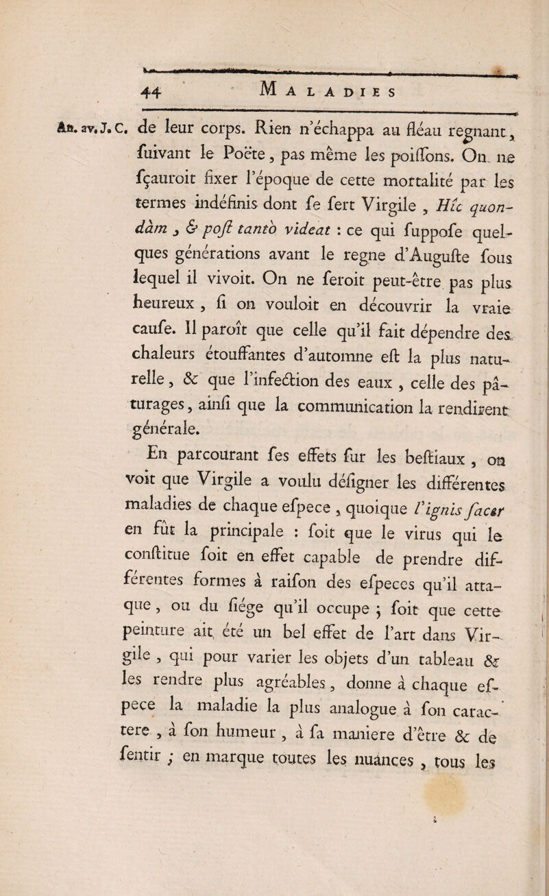 âft.av.J.c. de leur corps. Rien n’échappa au fléau régnant , fuivant le Poëte, pas même les poifTons. On 11e fçauroit fixer l’époque de cette mortalité par les termes indéfinis dont fe fert Virgile , Hlc quon- dàm j & poft tanto videat : ce qui fuppofe quel¬ ques générations avant le régné d’Àugufte fous lequel il vivoit. On ne feroit peut-être pas plus heureux , fi on vouloit en découvrir la vraie caufe. Il paroit que celle qu’il fait dépendre des. chaleurs étouffantes d’automne eft la plus natu¬ relle , Sc que l’infeétion des eaux , celle des pâ¬ turages 5 ainfi que la communication la rendirent générale. En parcourant fes effets fur les beftiaux , on voit que Virgile a voulu déiîgner les différentes maladies de chaque efpece , quoique V ignis fac&r en fut la principale : foit que le virus qui le confhtue foit en effet capable de prendre dif¬ ferentes formes a raifon des efpeces qu’il atta¬ que , ou du fiége qu’il occupe ; foit que cette peinture ait ete un bel effet de l’art dans Vir¬ gile , qui pour varier les objets d’un tableau <$£ les rendre plus agréables, donne à chaque ef¬ pece la maladie la plus analogue à fon carac¬ tère , â fon humeur , à fa maniéré d’être & de fentir ; en marque toutes les nuances , tous les