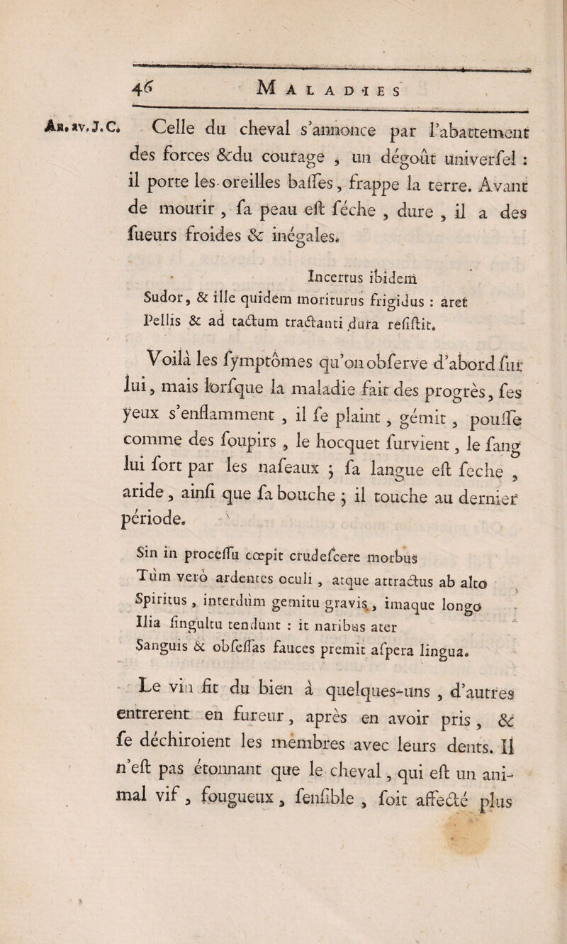 _ ..»^n M Â®. *v, J, C» Celle du cheval s annonce par Rabattement des Forces &du courage 3 un dégoût univerfel : il porte les-oreilles balfes, frappe la terre. Avant de mourir , fa peau eft féche , dure 3 il a des fueurs froides Sc inégales* Incerrus ibidem Sudor, & ilie cjuidem moriturus frigidus : arec Pellis & ad tadum tradanti .dura refiftit* Voila les fymptômes qu’on obferve d’abord fur lui 5 mais lorfque la maladie fait des progrès 3 fes yeux s’enflamment , il fe plaint, gémit, poulie comme des foupirs 3 le hocquet furvient, le fang lui fort par les nafeaux : fa langue eft feche aride 3 ainfi que fa bouche } il touche au dernier période. v Sin in procéda cœpit cruddcere morbus Tnm veio ardentes oculi , atque attradus ab alto Spiritus, interdùm gemitu gravis, imaque longo Ilia lîngultu tendunt : it naribas ater Sanguis 6c oofèfîas fauces premit afpera lingua. Le via lit du bien a quelques-uns 3 d’autres entrèrent en fureur 3 après en avoir pris, &: fe dechiroient les membres avec leurs dents. Il n’eft pas étonnant que le cheval, qui eft un ani¬