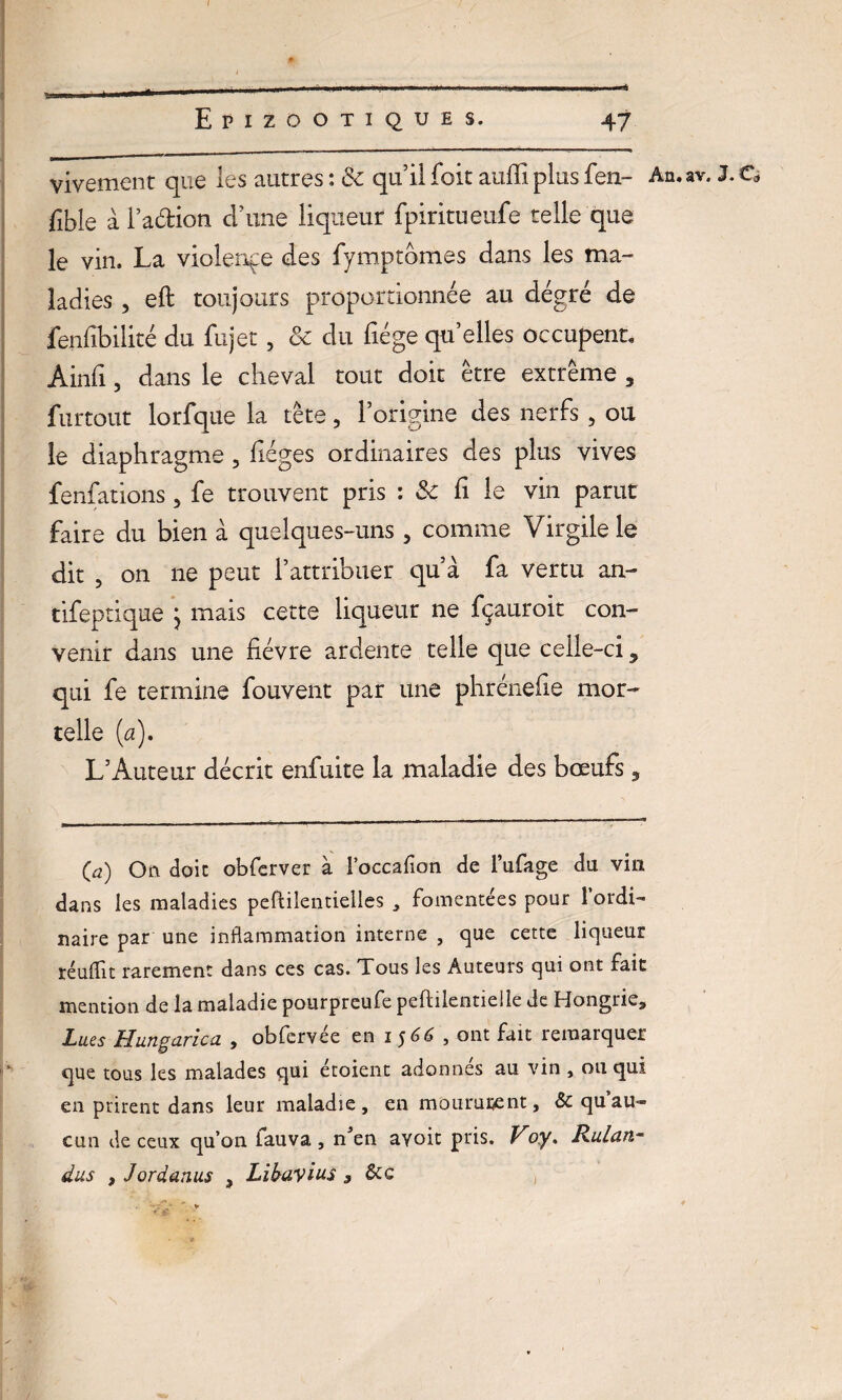 vivement que les autres : & qu’il foit auffx plus fen- An.av. J. O fible ài’adion d’une liqueur fpiritueufe telle que le vin. La violence des fymptbmes dans les ma¬ ladies , eft toujours proportionnée au dégré de fenfibilité du fujet, ôc du fiége qu’elles occupent, Ainfi , dans le cheval tout doit être extrême , furtout lorfque la tête, l’origine des nerfs, ou le diaphragme , lièges ordinaires des plus vives fenfations, fe trouvent pris : & fi le vin parut faire du bien à quelques-uns, comme Virgile le dit , on ne peut l’attribuer qu’à fa vertu an- tifeptique j mais cette liqueur ne fçauroit con¬ venir dans une fièvre ardente telle que celle-ci ? qui fe termine fouvent par une phrénefie mor¬ telle (a), L’Auteur décrit enfuite la maladie des bœufs, (a) Oft doit obferver à l’occafion de l’ufage du vin dans les maladies peftilentielles , fomentées pour 1 ordi¬ naire par une inflammation interne , que cette liqueur réudit rarement dans ces cas. Tous les Auteurs qui ont fait mention de la maladie pourpreufe peftilentielle de Hongrie, Lues Hungarica , obfcrvée en i $66 , ont fait remarquer que tous les malades qui étoient adonnés au vin » ou qui en prirent dans leur maladie, en mourutent, & quau¬ cun de ceux qu’on fauva , nJen avoir pris. Voy. Rulan- dus , Jordanus 3 Lihavius 9 &c ,