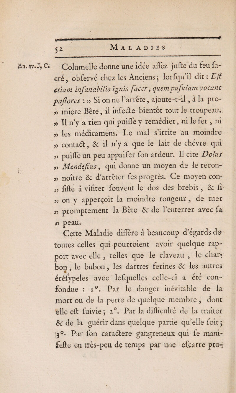 An.av. J} C* Colurtielie donne une idée affez jufte du feu fa- cré 5 obfervé chez les Anciens j lorfqu’il dit : E[i Cîiam infanabilis ignis facer , quempufulam vocant pajlores : » Si on ne l’arrête, ajoute-t-il, à la pre- 35 miere Bête, il infe&e bientôt tout le troupeau. 33 II n’y a rien qui puifte y remédier, ni le fer , ni 33 les médicamens. Le mal s’irrite au moindre 3> contad, 8c il n’y a que le lait de. chèvre qui 33 puiife un peu appaifer fon ardeur. Il cite Dolus a? Mendejîus, qui donne un moyen de le recon- 33 noître 8c d’arrêter fes progrès. Ce moyen con- 33 lifte à viftter fouvent le dos des brebis, 8c Ci s? on y apperçoit la moindre rougeur, de tuer 33 promptement la Bête 8c de l’enterrer avec fa 33 peau. Cette Maladie diffère à beaucoup d’égards de toutes celles qui pourroient avoir quelque rap¬ port avec elle , telles que le claveau , le char? bon, le bubon, les dartres fermes 8c les autres •? f j créfypeles avec lefquelles celle-ci a été con¬ fondue : i°. Par le danger inévitable de la mort ou de la perte de quelque membre, dont elle eft fui vie} 2°. Par la difficulté de la traiter 8c de la guérir dans quelque partie qu’elle foit ; 3°~ Par fon caraéfere gangreneux qui fe mani- fefte en très-peu de temps par une efcarre pro-*