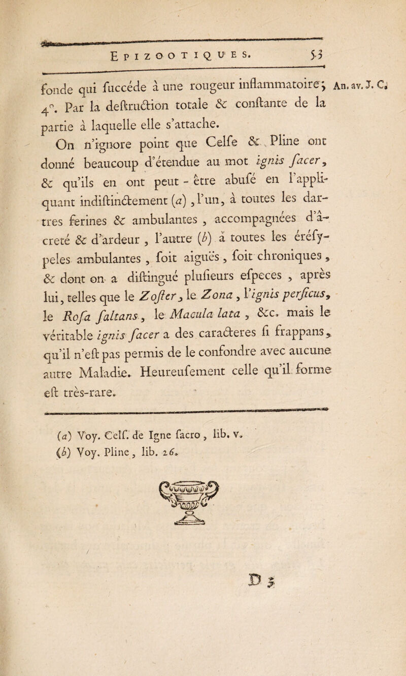 fonde qui fuccéde aune rougeur inflammatoire > An.av.XQ 4X Par la deftra&ion totale & confiante de la partie à laquelle elle s attache. On n’ignore point que Celfe &v Pline ont donné beaucoup détendue au mot igtiis faccr^ 3c qu’ils en ont peut - être abufé en 1 appli¬ quant indiftinélement [a) ,1 un, a toutes les dar¬ tres fermes 3c ambulantes , accompagnées d a—, creté 3c d ardeur , l’autre (b) à toutes les éréfy- peles ambulantes , foit aigues, foit chroniques, 3c dont on a diftingue plufieurs efpeces , apres lui, telles que le Zojïer j le Zona , 1 ignïs perficus9 le Rofa faltans , le Macula lata , 3cc» mais le véritable ignïs facet a des caractères fi frappans 5. qu’il n’eft pas permis de le confondre avec aucune autre Maladie.. Heureufement celle qu’il forme eh très-rare. (a) V'oy. Celf. de Igné facro , lib. v. (b) Yoy. Pline, îib. i6» D j