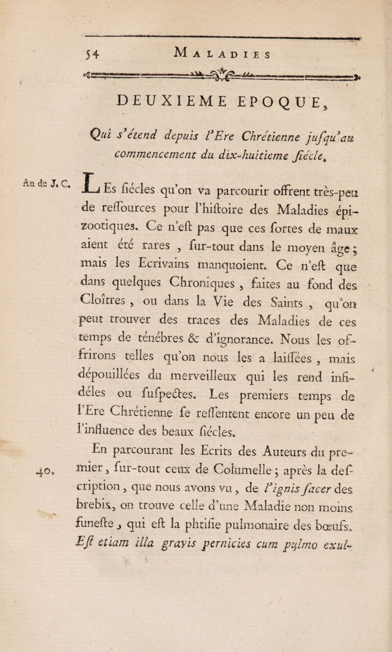 ■ r DEUXIEME EPOQUE, Qui s etend depuis VEre Chrétienne jufqu au commencement du dïx-huitieme Jtécle4 C Es fiécles qu’on va parcourir offrent très-peu de reflources pour l’hiftoire des Maladies épi- zootiques, de n efc pas que ces fortes de maux aient ete rares , fur-tout dans le moyen âge y mais les Ecrivains manquoient. Ce n’efl: que dans quelques Chroniques 3 faites au fond des Cloîtres 5 ou dans la Vie des Saints 5 qu5on peut trouver des traces des Maladies de ces temps de ténèbres & d’ignorance. Nous les of¬ frirons telles qu’on nous les a laidëes ? mais dépouillées du merveilleux qui les rend infi- deies ou fufpeébes. Les premiers temps de 1 Ere Chrétienne fe relTentent encore un peu de 1 influence des beaux fiécles. En parcourant les Ecrits des Auteurs du pre- 40» mier , fur-tout ceux de Coîumelle j après la défi cription 5 que nous avons vu, de fJignis facer des. brebis, on trouve celle d’une Maladie non moins, funefte 3 qui efl la phtifie pulmonaire des bœufs» Eft etiam ilia gravis pernicks cum pulmo exul-