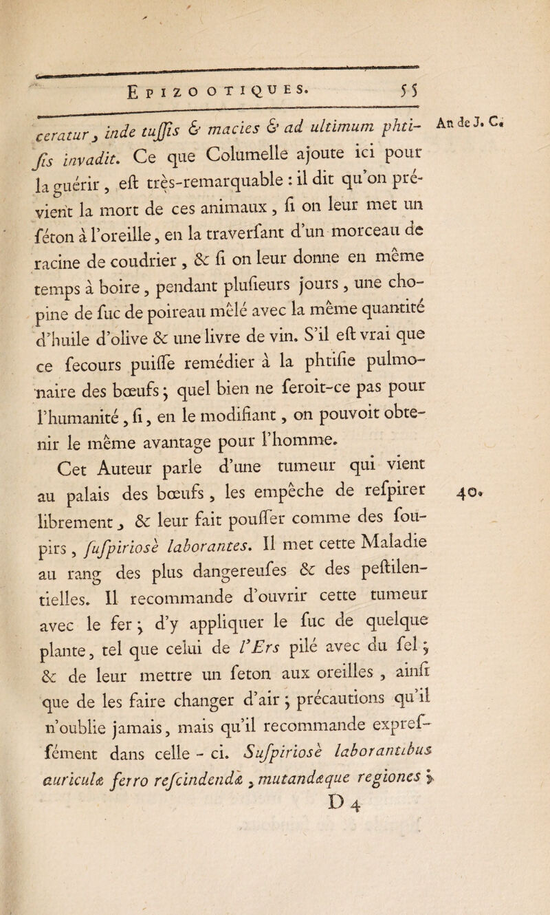 * ceratur , Inde tujjis & macies & ad ultimum phti- An de J. C fis invadït. Ce que Columelle ajoute ici pour la guérir , eft très-remarquable : il dit qu on pré¬ vient la mort de ces animaux , fi on leur met un féton à l’oreille, en la traverfant d’un morceau de racine de coudrier , Sc u on leur donne en meme temps à boire, pendant plufieurs jours , une clio- pine de fuc de poireau mêlé avec la même quantité d’huile d’olive Sc une livre de vin. S’il eft vrai que ce fecours puiffe remédier à la phtifie pulmo¬ naire des bœufsj quel bien ne feroit-ce pas pour l’humanité , fi, en le modifiant, on pouvoir obte¬ nir le meme avantage pour 1 homme. Cet Auteur parle d’une tumeur qui vient au palais des bœufs , les empeche de refpirer 4®* librement ^ Sc leur fait pouffer comme des fou- pirs, fufpiriosè laborantes. Il met cette Maladie au rang des plus dangereufes Sc des peftilen- tielles. Il recommande d’ouvrir cette tumeur avec le fer j d’y appliquer le fuc de quelque plante, tel que celui de l'Ers pilé avec du fel j Sc de leur mettre un feton aux oreilles , ainft que de les faire changer d’air ; précautions qu’il n’oublie jamais, mais qu’il recommande expref- fément dans celle - ci. Sufpiriosè laboranubus auricuU ferro refcindcnda 5 mutandaque regiones > d4