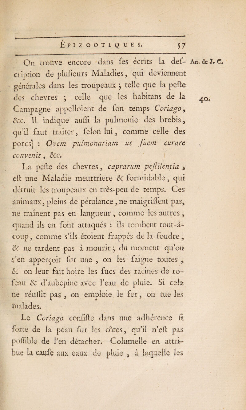 On trouve encore dans fes écrits la def- An. de 3. C. crîption de plufieurs Maladies, qui deviennent ' générales dans les troupeaux j telle que la pelle des chevres ; celle que les liabitans de la Campagne appelloient de fon temps Coriago, Sec. Il indique aulïi la pulmonie des brebis, qu’il faut traiter, félon lui, comme celle des porcs] : Ovem pulmonariam ut fuem curare convertit, Sec. La pelle des chevres, caprarum pojlilemia 3 eft une Maladie meurtrière Se formidable, qui détruit les troupeaux en très-peu de temps. Ces animaux, pleins de pétulance,ne maigrilfent pas, ne traînent pas en langueur, comme les autres , quand ils en font attaqués : ils tombent tout-à- coup , comme s’ils étoient frappés de la foudre, Se ne tardent pas à mourir ; du moment qu’on s’en apperçoit fur une , on les faigne toutes , Se on leur fait boire les fucs des racines de ro~ feau Se d’aubepine avec l’eau de pluie. Si cela ne réulîit pas , on emploie, le fer, on tue les malades. Le Coriago conlille dans une adhérence fi forte de la peau fur les côtes, qu’il n’eil pas poffible de l’en détacher. Columelle en attri¬ bue la caufe aux eaux de pluie 5 à laquelle les