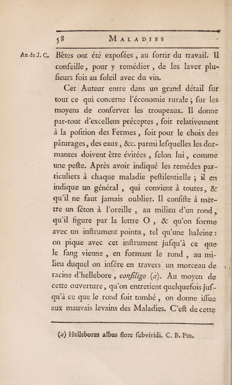 — ■ .-. ————————— .- ■ » ' — ' 58 Maladies An de J. c. Bétes ont été expofées 5 au fortir du travail» II confeille, pour y remédier , de les laver plu- Heurs fois au foleil avec du vin. Cet Auteur entre dans un grand détail fur tout ce qui concerne l’économie rurale j fur les moyens de conferver les troupeaux». Il donne par-tout d’excellens préceptes 3 foit relativement à la polition des Fermes , foit pour le choix des pâturages , des eaux , 8cc. parmi lefquelles les dor¬ mantes doivent être évitées , félon lui, comme une pelle* Après avoir indiqué les remèdes par¬ ticuliers â chaque maladie peftilentielle ; il en indique un général , qui convient à toutes 9 8c qu’il ne faut jamais oublier. Il confifle â met¬ tre un féton â l’oreille , au milieu d’un rond 3 qu’il figure par la lettre O , 8c qu’on forme avec un infiniment pointu, tel qu’une haleine r on pique avec cet infiniment jufqu’â ce que le fang vienne , en formant le rond , au mi¬ lieu duquel on infère en travers un morceau de. . , racine d’hellebore , conjïligo (a). Au moyen de 1 cette ouverture, qu’on entretient quelquefois Juf- qua ce que le rond foit tombé , on donne iffue aux mauvais levains des Maladies. C’efl de cette {a) Heiieboras albus Hors fubviridi, C B. Fia,