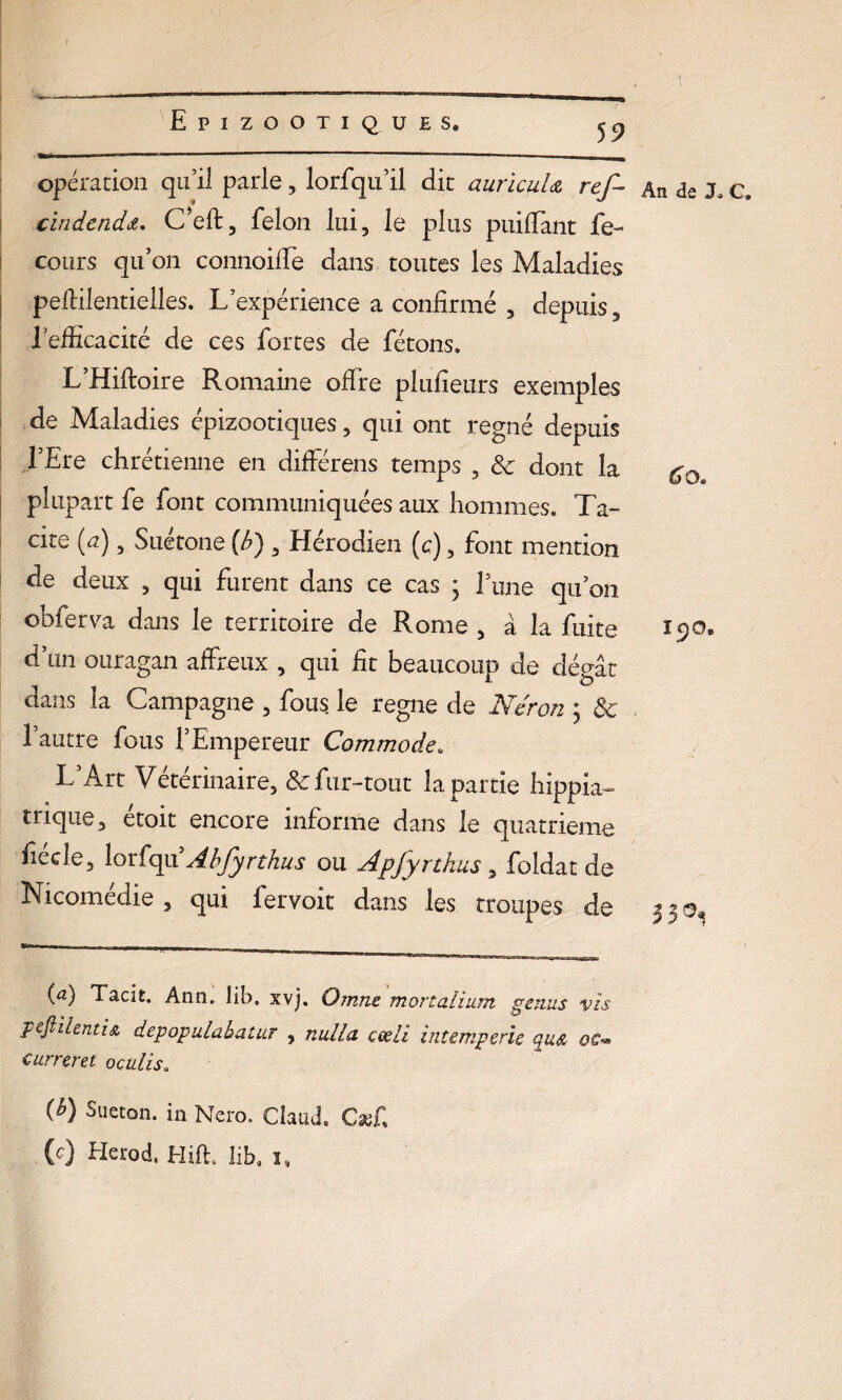 a. I mmmm— ——.1 — opération qu’il parle, lorfqu’il dit auricuU ref- An de J* c* cindenda. C’eft, félon lui, le plus paillant fe- cours qu’on connoilfe dans toutes les Maladies pefiilentielles. L’expérience a confirmé , depuis, 1efficacité de ces fortes de fêtons. L’Hiftoire Romaine offre plufieurs exemples de Maladies épizootiques, qui ont régné depuis l’Ere chrétienne en différens temps , & dont la ry0 plupart fe font communiquées aux hommes. Ta¬ cite (u), Suetone (é») , Hérodien (c), font mention de deux , qui furent dans ce cas ; Tune qu’on obferva dans le territoire de Rome, à la fuite 190. d’un ouragan affreux , qui fit beaucoup de dégât dans la Campagne , fous le régné de Néron ; Ôc l’autre fous l’Empereur Commode. L’Art Vétérinaire, & fur-tout la partie hippia- trique, étoit encore informe dans le quatrième fiécîe, lorfqu Abfyrthus ou Apfyrthus, foldat de Nicomédie , qui fervoit dans les troupes de 3 3 o. (a) Tacit. Ann. lib, xvj. Omne mortalîum gémis vis pefliienti& depopulabatur , milia cœli intempérie qa& oc™ curreret oculis. {b) Sueton. in Ncro. CiauJ. Cæfi