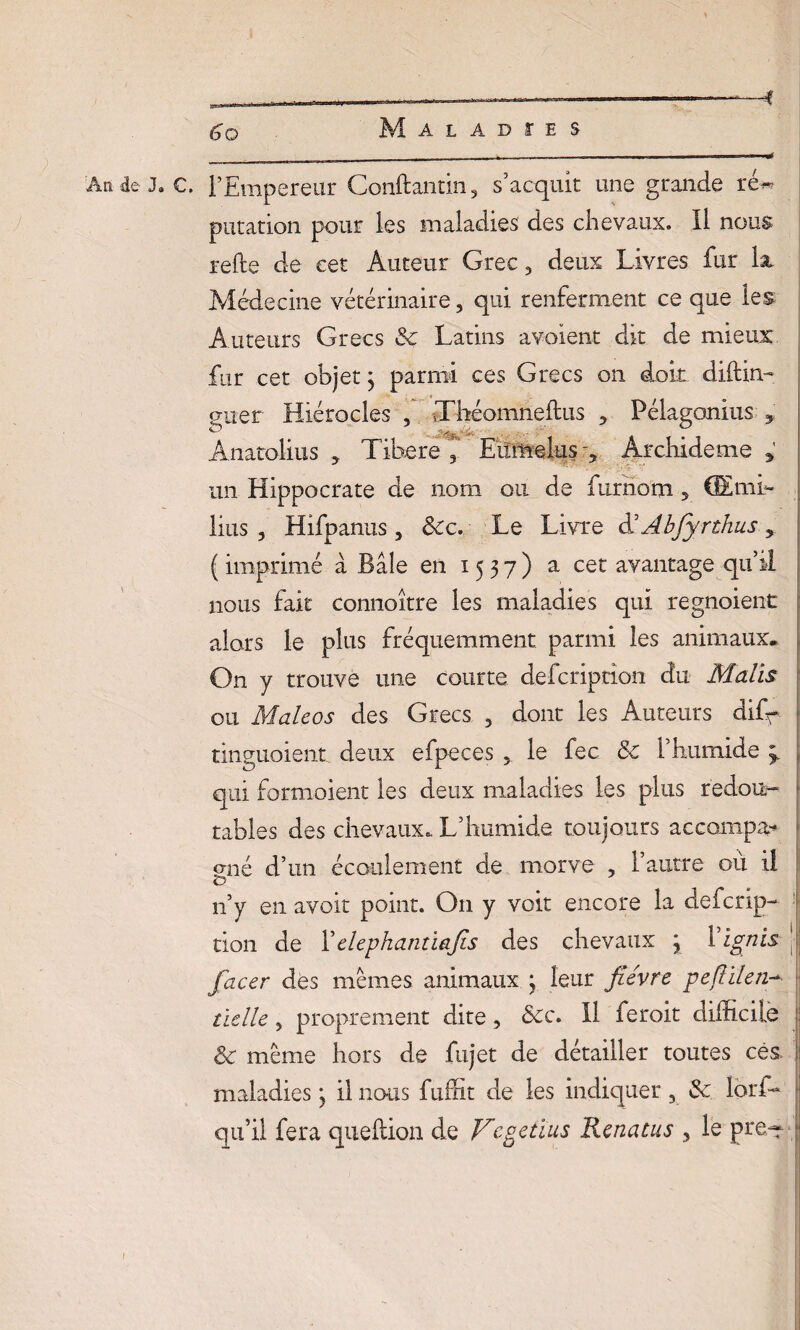 An deJ.C. l’Empereur Conftantin, s’acquit une grande ré« putation pour les maladies des chevaux. Il nous refte de cet Auteur Grec, deux Livres fur k Médecine vétérinaire, qui renferment ce que les Auteurs Grecs 3c Latins avaient dit de mieux fur cet objet ; parmi ces Grecs on doit diftin- o-ner Hiérocles , Xhéomneftus ? Pélagonius 9 Ânatolius , Tibere Eumelus r, Archideme un Hippocrate de nom ou de furnotn 5 GEmi- lius 3 Hifpanus , &cc. Le Livre d’Âbfyrthus 5 ( imprimé a Bâle en 1537) a cet avantage qu’il nous fait connoître les maladies qui regnoient alors le plus fréquemment parmi les animaux* On y trouve une courte defcription du Malts ou Malcos des Grecs 3 dont les Auteurs dif^ tinguoient deux efpeces 5 le fec & l’humide qui formoient les deux maladies les plus redou¬ tables des chevaux. L’humide toujours accompa* sné d’un écoulement de morve , 1 autre où il <0 n’y en avoir point. O11 y voit encore la defcrip¬ tion de 1 'elephantiajis des chevaux \ 1 ignis facer des memes animaux } leur fièvre peflïlen- tielle, proprement dite, 8cc. 11 feroit difficile & même hors de fujet de détailler toutes ces. maladies * il nous fuffit de les indiquer 3 3c lorffi qu’il fera queftion de Vcgetïus Renatus , le pre~