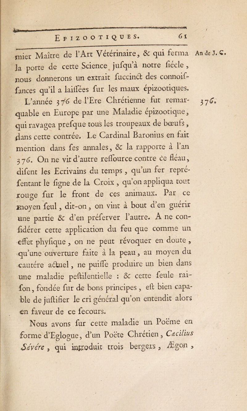 ^TMaître de l’Art Vétérinaire, & qui ferma An de J. C. Ja porte de cette Science jufqu a notre fiécle , nous donnerons un extrait fuccmct des connoif— fances qu’il a laiflees fur les maux épizootiques. L’année 37*6 del’Ere Chrétienne fut remar- 37^ quable en Europe par une Maladie épizootique, qui ravagea prefque tous les troupeaux de bœufs, dans cette contrée. Le Cardinal Baronius en fait mention dans fes annales, & la rapporte a 1 an 373. On ne vit d’autre reflource contre ce fléau, difent les Ecrivains du temps, qu’un fer repré- fentant le ligne de la Croix , qu on appliqua tout rouee fur le front de ces animaux. Par ce O moyen feul, dit-on, on vint à bout d en guérir une partie & d’en préferver l’autre. A ne con- fidérer cette application du feu que comme un effet phyflque , on ne peut révoquer en doute , qu’une ouverture faite à la peau, au moyen du cautère aéhiel, ne puifle produire un bien dans une maladie peftilentielle : & cette feule rai- fon, fondée fur de bons principes , eft bien capa¬ ble de jtiftifier le cri général qu’on entendit alors €n faveur de ce fecours. Nous avons fur cette maladie un Poème en forme d’Eglogue, d’un Poète Chrétien, C&cïlius Sévérc , qui introduit trois bergers, Ægon *